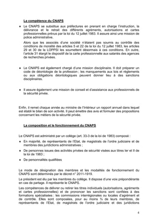 La compétence du CNAPS
♦ Le CNAPS se substitue aux préfectures en prenant en charge l’instruction, la
  délivrance et le retrait des différents agréments, autorisations et cartes
  professionnelles prévus par la loi du 12 juillet 1983. Il assure ainsi une mission de
  police administrative.
   Alors que les associés d’une société n’étaient pas soumis au contrôle des
   conditions de moralité des articles 5 et 22 de la loi du 12 juillet 1983, les articles
   29 et 30 de la LOPPSI les soumettent désormais à ces conditions. En outre,
   l’article 31 élargit le dispositif de la carte professionnelle aux salariés des agences
   de recherches privées.


♦ Le CNAPS est également chargé d’une mission disciplinaire. Il doit préparer un
  code de déontologie de la profession ; les manquements aux lois et règlements
  ou aux obligations déontologiques peuvent donner lieu à des sanctions
  disciplinaires.


♦ Il assure également une mission de conseil et d’assistance aux professionnels de
  la sécurité privée.



Enfin, il remet chaque année au ministre de l’Intérieur un rapport annuel dans lequel
est établi le bilan de son activité. Il peut émettre des avis et formuler des propositions
concernant les métiers de la sécurité privée.


   La composition et le fonctionnement du CNAPS


Le CNAPS est administré par un collège (art. 33-3 de la loi de 1983) composé :
♦ En majorité, de représentants de l’Etat, de magistrats de l’ordre judiciaire et de
  membres des juridictions administratives ;
♦ De personnes issues des activités privées de sécurité visées aux titres Ier et II de
  la loi de 1983 ;
♦ De personnalités qualifiées


Le mode de désignation des membres et les modalités de fonctionnement du
CNAPS sont déterminés par le décret n° 2011-1919.
Le président est élu par les membres du collège. Il dispose d’une voix prépondérante
en cas de partage. Il représente le CNAPS.
Les compétences de délivrer ou retirer les titres individuels (autorisations, agréments
et cartes professionnelles) et de prononcer les sanctions sont confiées à des
formations spécialisées : les commissions interrégionales ou locales d’agrément et
de contrôle. Elles sont composées, pour au moins ¾ de leurs membres, de
représentants de l’Etat, de magistrats de l’ordre judiciaire et des juridictions


                                                                                        4
 