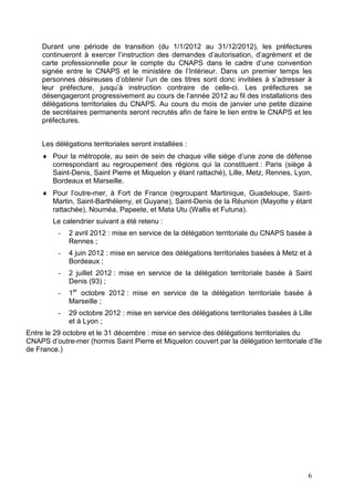 Durant une période de transition (du 1/1/2012 au 31/12/2012), les préfectures
     continueront à exercer l’instruction des demandes d’autorisation, d’agrément et de
     carte professionnelle pour le compte du CNAPS dans le cadre d’une convention
     signée entre le CNAPS et le ministère de l’Intérieur. Dans un premier temps les
     personnes désireuses d’obtenir l’un de ces titres sont donc invitées à s’adresser à
     leur préfecture, jusqu’à instruction contraire de celle-ci. Les préfectures se
     désengageront progressivement au cours de l’année 2012 au fil des installations des
     délégations territoriales du CNAPS. Au cours du mois de janvier une petite dizaine
     de secrétaires permanents seront recrutés afin de faire le lien entre le CNAPS et les
     préfectures.


     Les délégations territoriales seront installées :
     ♦ Pour la métropole, au sein de sein de chaque ville siège d’une zone de défense
       correspondant au regroupement des régions qui la constituent : Paris (siège à
       Saint-Denis, Saint Pierre et Miquelon y étant rattaché), Lille, Metz, Rennes, Lyon,
       Bordeaux et Marseille.
     ♦ Pour l’outre-mer, à Fort de France (regroupant Martinique, Guadeloupe, Saint-
       Martin, Saint-Barthélemy, et Guyane), Saint-Denis de la Réunion (Mayotte y étant
       rattachée), Nouméa, Papeete, et Mata Utu (Wallis et Futuna).
        Le calendrier suivant a été retenu :
          -   2 avril 2012 : mise en service de la délégation territoriale du CNAPS basée à
              Rennes ;
          -   4 juin 2012 : mise en service des délégations territoriales basées à Metz et à
              Bordeaux ;
          -   2 juillet 2012 : mise en service de la délégation territoriale basée à Saint
              Denis (93) ;
          -   1er octobre 2012 : mise en service de la délégation territoriale basée à
              Marseille ;
          -   29 octobre 2012 : mise en service des délégations territoriales basées à Lille
              et à Lyon ;
Entre le 29 octobre et le 31 décembre : mise en service des délégations territoriales du
CNAPS d’outre-mer (hormis Saint Pierre et Miquelon couvert par la délégation territoriale d’Ile
de France.)




                                                                                          6
 