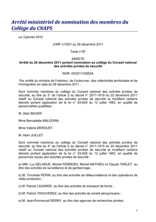 Arrêté ministériel de nomination des membres du
Collège du CNAPS
  Le 3 janvier 2012

                            JORF n°0301 du 29 décembre 2011

                                          Texte n°87

                                     ARRETE
   Arrêté du 26 décembre 2011 portant nomination au collège du Conseil national
                         des activités privées de sécurité

                                    NOR: IOCD1133852A

   Par arrêté du ministre de l’intérieur, de l’outre-mer, des collectivités territoriales et de
  l’immigration en date du 26 décembre 2011 :

  Sont nommés membres du collège du Conseil national des activités privées de
  sécurité, au titre du 5° de l’article 2 du décret n° 2011-1919 du 22 décembre 2011
  relatif au Conseil national des activités privées de sécurité et modifiant certains
  décrets portant application de la loi n° 83-629 du 12 juillet 1983, en qualité de
  personnalités qualifiées :

  M. Alain BAUER.

  Mme Bernadette MALGORN.

  Mme Valérie DEROUET.

  M. Alain JUILLET.

  Sont nommés membres du collège du Conseil national des activités privées de
  sécurité, au titre du 4° de l’article 2 du décret n° 2011-1919 du 22 décembre 2011
  relatif au Conseil national des activités privées de sécurité et modifiant certains
  décrets portant application de la loi n° 83-629 du 12 juillet 1983, en qualité de
  personnes issues des activités privées de sécurité :

  a) MM. Luc DELARUE, Michel FERRERO, Michel MATHIEU et Claude TARLET, au
  titre des activités de surveillance et de gardiennage ;

  b) M. Timothée PERIN, au titre des activités de télésurveillance et des opérateurs de
  vidéo protection ;

  c) M. Patrick LAGARDE, au titre des activités de transport de fonds ;

  d) M. Patrick THOUVEREZ, au titre des activités de sûreté aéroportuaire ;

  e) M. Jean-Emmanuel DERNY, au titre des agences de recherches privées.


                                                                                             7
 