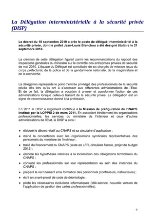 La Délégation interministérielle à la sécurité privée
(DISP)

  Le décret du 10 septembre 2010 a crée le poste de délégué interministériel à la
  sécurité privée, dont le préfet Jean-Louis Blanchou a été désigné titulaire le 21
  septembre 2010.


  La création de cette délégation figurait parmi les recommandations du rapport des
  inspections générales du ministère sur le contrôle des entreprises privées de sécurité
  de mai 2010. L’équipe du Délégué est constituée de six chargés de mission issus du
  corps préfectoral, de la police et de la gendarmerie nationale, de la magistrature et
  de la recherche.


  La délégation représente le point d’entrée privilégié des professionnels de la sécurité
  privée dès lors qu’ils ont à s’adresser aux différentes administrations de l’Etat.
  Et de ce fait, la délégation a vocation à animer et coordonner l’action de ces
  administrations lorsque celles-ci traitent de la sécurité privée. La délégation est un
  signe de reconnaissance donné à la profession.


  En 2011 la DISP a largement contribué à la Mission de préfiguration du CNAPS
  institué par la LOPPSI 2 de mars 2011. En associant étroitement les organisations
  professionnelles, les services du ministère de l’intérieur et ceux d’autres
  administrations de l’Etat, la DISP a ainsi :


  ♦ élaboré le décret relatif au CNAPS et sa circulaire d’application ;
  ♦ mené la concertation avec les organisations syndicales représentatives des
    personnels du ministère de l’intérieur ;
  ♦ traité du financement du CNAPS (texte en LFR, circulaire fiscale, projet de budget
    2012) ;
  ♦ élaboré les hypothèses relatives à la localisation des délégations territoriales du
    CNAPS ;
  ♦ consulté les professionnels sur leur représentation au sein des instances du
    CNAPS ;
  ♦ préparé le recrutement et la formation des personnels (contrôleurs, instructeurs) ;
  ♦ écrit un avant-projet de code de déontologie ;
  ♦ piloté les nécessaires évolutions informatiques (télé-service, nouvelle version de
    l’application de gestion des cartes professionnelles).




                                                                                       9
 