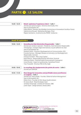 10 
PARTIE 1 : LE SALON 
16:00 - 16:45 Retail : optimisez l’expérience client • Salle 1 
Animée par Sylvie Guingois - Directrice des Etudes, IFLS 
Avec la participation de : 
Céline Martin - Directeur des Modèles Commerciaux et Innovations Carrefour France 
Valérie-Anne Roussel - Marketing Manager, Pricer 
Régine Vanheems - Co-directrice du PRISM - Sorbonne 
Le salon du retail, de la distribution 
et du point de vente 
16 • 18 SEPTEMBRE 2014 
Paris expo Porte de Versailles 
Jeudi 18 septembre 
10:00 - 12:45 GreenDay du Club Génération Responsable • Salle 1 
Animée par Jocelyne Leporatti - Présidente, Club Génération Responsable 
Témoignage : enseigne Aigle International, nouvel adhérent du Club 
Avec la participation de : 
Roselyne Defer - Directeur Développement et Communication, SGS 
François Garreau - Manager Marque et Animation du Développement 
Responsable, Generali 
François Humbert - PDG, Drop Capital 
Pascal Maury - Responsable Business Affinitaire, Generali 
Clémence Nutini - Chef de Projets Environnement, Synergence 
Lionel Poulain - Expert en partenariats, FacetoFace France 
Yves Trousselle - Directeur RSE et DSI, Aigle 
10:00 - 10:45 Le recyclage des équipements des points de vente • Salle 2 
Animée par PERIFEM 
10:45 - 11:45 New design for innovative and profitable stores (conférence 
en anglais) • Salle 2 
Animée par Thierry Bayle - Founder, Global & Fashion Management 
Avec la participation de : 
Olivier Aron - Founder & CEO, Rosae Audit & Action 
Dr Jessica Bush - Retail Strategist, Bush 
Jonathan Kavanagh - Creative Art Director, DB8 
Lewis Taylor - Design Director, David Collins 
 
