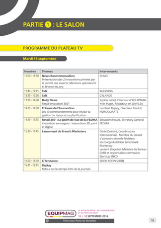 16 
PARTIE 1 : LE SALON 
Programme DU Plateau TV 
Le salon du retail, de la distribution 
et du point de vente 
16 • 18 SEPTEMBRE 2014 
Paris expo Porte de Versailles 
Mardi 16 septembre 
Horaires Thèmes Intervenants 
11:00 - 11:30 News Room Innovation 
Présentation des 2 innovations primées par 
le comité des experts, Mentions spéciales Or 
et Bronze du jury 
CEGID 
11:45 - 12:15 Talk MAXXING 
13:15 - 13:30 Talk CYLANDE 
13:30 - 14:00 Daily News 
Retail Innovation 360° 
Sophie Lubet, Directeur d’EQUIPMAG 
Yves Puget, Rédacteur en Chef LSA 
14:15 - 14:30 Tribune de l’Innovation 
Les 10 commandements pour réussir sa 
gestion du temps et sa planification 
Lambert Rejany, Directeur Produit 
HOROQUARTZ 
14:45 - 15:15 Retail 360° : Le point de vue de la FEDMA 
Innovation en magasin : interactions 3D, print 
et digital 
Sébastien Houzé, Secretary General 
FEDMA 
15:30 - 15:45 Lancement de French Marketers Cécile Delettré, Coordinatrice 
Internationale - Membre du conseil 
d’administration de l’Adetem 
en charge du Global Benchmark 
Marketing 
Laurent Lingelser, Membre du Bureau 
CMD et responsable commission 
Start-Up SNCD 
16:00 - 16:30 C Tendance SOON SOON SOON 
16:45 - 17:15 Replay 
Retour sur les temps forts de la journée 
 