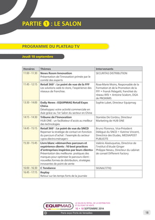 18 
PARTIE 1 : LE SALON 
Programme du Plateau TV 
Le salon du retail, de la distribution 
et du point de vente 
16 • 18 SEPTEMBRE 2014 
Paris expo Porte de Versailles 
Jeudi 18 septembre 
Horaires Thèmes Intervenants 
11:00 - 11:30 News Room Innovation 
Présentation de l’innovation primée par le 
comité des experts 
SECURITAS DISTRIBUTION 
11:45 - 12:15 Retail 360° : Le point de vue de la FFF 
Les solutions web to store, l’expérience des 
réseaux de franchise. 
Rose-Marie Moins, Responsable de la 
Formation et de la Promotion de la 
FFF • Franck Pelagatti, franchisé du 
réseau WSI • Antoine Scialom, DGA 
de PROXIMIS 
13:30 - 14:00 Daily News : EQUIPMAG Retail Expo 
China 
Développez votre activité commerciale en 
Asie grâce au 1er Salon du secteur en Chine 
Sophie Lubet, Directeur Equipmag 
14:15 - 14:30 Tribune de l’Innovation 
HUB ONE : un facilitateur d’accès au meilleur 
des technologies 
Stanislas De Cordou, Directeur 
Marketing de HUB ONE 
14:45 - 15:15 Retail 360° : Le point de vue du SNCD 
Repenser la stratégie de contact en fonction 
du parcours d’achat : l’exemple du secteur 
«gros électro-ménager» 
Bruno Florence, Vice-Président 
Délégué du SNCD • Katrine Vincent, 
Directrice des Etudes, MEDIAPOST 
PUBLICITE 
15:30 - 15:45 Livre blanc «démarches parcours et 
expérience clients : 10 best practices 
d’entreprises inspirées par leurs clients» 
Présentation des meilleures pratiques des 
marques pour optimiser le parcours client : 
nouvelles formes de distribution, stratégies 
innovantes de point de vente 
Valérie Alasluquetas, Directrice de 
l’institut d’étude Ginger 
Philippe Neveu, Directeur du cabinet 
de conseil Different Factory 
16:00 - 16:30 C Tendance SIGNAL’ETIQ 
16:45 - 17:15 Replay 
Retour sur les temps forts de la journée 
 