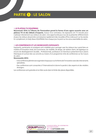 21 
PARTIE 1 : LE SALON 
• LE PLATEAU TV EQUIPMAG 
Nouveauté 2014, la Tribune de l’Innovation prend la forme d’une agora ouverte avec un 
plateau TV et des débats d’experts. Autour d’un animateur, les exposants ont 15 minutes pour 
s’adresser directement aux visiteurs du salon. Une opportunité pour eux de se présenter différemment 
et pour les visiteurs de prendre connaissance rapidement des nouvelles offres à découvrir sur les stands. 
En complément, le Daily News EQUIPMAG fera chaque jour le point sur les actus essentielles du salon. 
• LES CONFÉRENCES ET LES WORKSHOPS EXPOSANTS 
Exposants, partenaires et enseignes sont mobilisés pour partager avec les visiteurs leur savoir-faire en 
matière d’innovation retail, de e-commerce, de mobilité, de design, de relation client, de logistique ou 
encore de développement durable... Professionnels, professeurs et chercheurs présentent leurs visions 
théoriques et surtout des cas concrets au travers d’un programme riche de conférences sur les 3 jours 
du salon. 
Nouveautés 2014 : 
- Une conférence plénière est organisée chaque jour sur le thème de l’innovation avec des intervenants 
spécialistes. 
- Des conférences sont consacrées à l’international et donne la parole à des experts et des retailers 
étrangers. 
Les conférences sont gratuites et en libre accès dans la limite des places disponibles. 
Le salon du retail, de la distribution 
et du point de vente 
16 • 18 SEPTEMBRE 2014 
Paris expo Porte de Versailles 
 