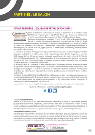 22 
PARTIE 1 : LE SALON 
AVANT PREMIÈRE… EQUIPMAG RETAIL EXPO CHINA 
Salon de référence en France pour le retail, la distribution et le point de vente, 
EQUIPMAG, s’exporte et crée EQUIPMAG Retail Expo China, une collaboration 
entre les organisateurs Comexposium et Diversified Events Hong Kong. 
Cette première édition se tiendra du 15 au 17 octobre 2014 au Shanghai Exhibition 
Centre et réunira 160 exposants locaux et internationaux sur 5 400 m2, 8 000 
acheteurs locaux et internationaux. Il couvrira tous les aspects indispensables pour attirer et satisfaire 
les besoins des retailers du monde entier : l’agencement, l’équipement, la logistique/supply chain, le 
marketing/PLV, les services d’études/agence/conseil, la technologie, le marketing numérique et les 
prestataires d’e-commerce. 
Le commerce connaît un développement important en Chine, qui se situe en deuxième place mondiale 
juste après les Etats-Unis, et est amenée à prendre la première position dans les cinq années à venir. Les 
chiffres parlent d’eux-mêmes : un taux de croissance annuel moyen des ventes estimé à 16,3% entre 
2009 et 2016 pour atteindre 4 133,7 milliards de dollars de revenu cette dernière année, un secteur qui 
représente 9,7 % de l’économie chinoise et générant plus de 60 millions d’emplois, pour une surface 
totale de vente de 250 millions de mètres carrés*. 
Le secteur du retail en Chine entre lui aussi dans l’ère de l’O2O (Online-to-Offline), après des décennies 
de séparation entre le commerce physique et l’e-commerce. Le salon EQUIPMAG Retail Expo China a été 
pensé pour accompagner ce secteur en expansion et mettra en lumière les tendances internationales 
du secteur du retail, tout en répondant aux besoins spécifiques des commerçants basés en Chine 
continentale. 
L’ambition du salon EQUIPMAG Retail Expo China est de devenir le salon international de l’équipement 
et des technologies du point de vente de premier ordre en Chine, tout comme EQUIPMAG en France. 
Des conférences menées par les experts internationaux et des rencontres d’affaires complètent le 
salon, pour un évènement global, 100% efficace. 
* Sources : Ministère chinois du commerce 2013 - McKinsey Global Institute, mars 2013 - Economist Intelligence Unit - PwC mars 2013 
Toutes les informations sur www.equipmag-china.com 
A propos de COMEXPOSIUM 
COMEXPOSIUM est l’un des dix plus importants organisateurs d’événements au monde et l’un des leaders européens 
de l’organisation d’événements. Impliqué dans 114 manifestations grand public et professionnelles, il couvre 17 secteurs 
d’activité. Il exporte ses concepts performants à travers le monde et organise notamment avec succès depuis plus de 10 
ans des manifestations professionnelles en Chine, parmi lesquelles SIAL Chine (Salon International de l’alimentation), et 
SITEVINITECH (Salon International des Equipements Vitinicoles & Fruits et Légumes. www.comexposium.com 
A propos de DIVERSIFIED EVENTS 
Diversified Events est une société internationale de communication d’entreprise basée aux États-Unis, qui connaît une 
croissance rapide. Sa gamme d’événements internationaux réputés comprend plus de 100 opportunités de réaliser ventes 
et achats sur place entre décideurs et des programmes de conférences en Asie, Australie, Europe et Amérique du Nord. Les 
marchés servis sont très divers et couvrent aussi bien l’alimentation que la remise en forme, la santé, la gestion d’entreprise, 
la construction, la fabrication, les investissements ou encore les franchises. www.divevents.com.hk 
Le salon du retail, de la distribution 
et du point de vente 
16 • 18 SEPTEMBRE 2014 
Paris expo Porte de Versailles 
 