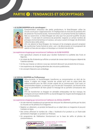 26 
PARTIE 2 : Tendances et décryptage S 
> LE SLOW-SHOPPER ou le careshopper : 
Consommateur amoureux des petits producteurs, le Slow-Shopper utilise les 
circuits courts pour s’approvisionner. Il s’implique dans le choix de ses produits afin 
de préserver l’économie locale, l’environnement, et certaines formes de traditions 
liées au savoir-vivre. Le Slow-Shopper est celui que l’on pourrait qualifier de plus 
«bobo» : il croit dans le commerce de proximité, respecte un certain nombre de 
principes environnementaux et sociaux, sans pour autant envisager de dimension 
militante dans cette action. 
Afin de séduire le Slow-Shopper, les marques et les enseignes peuvent proposer 
de transformer l’acte d’achat en acte « zen » de déconnexion en lui proposant de 
ralentir et faire de son séjour en boutique un moment de sérénité. 
Les expériences shopping qui rencontreront l’adhésion du SLOW-SHOPPER 
• Une agriculture urbaine et locale pour récolter facilement la cueillette des fruits et 
légumes. 
• Un ticket de file d’attente qui affiche un extrait de roman dont la longueur dépend de 
l’attente estimée. 
• Un lieu qui impose un silence à ceux qui viennent découvrir ses produits bio et locaux. 
• Une expérience de shopping détachée des intrusions publicitaires. 
• Un concept d’épicerie sans emballage. 
> LE SOCIAL-SHOPPER ou l’influenceur 
Ultra-connecté, le Social-Shopper transforme sa consommation en récit de lui-même. 
Il soigne son image, raconte ses achats qu’il met en scène dans des 
vidéos-tutoriels pour les faire circuler auprès de sa communauté. C’est aussi un 
consommateur-expert, un semi-pro, qui a le sens de l’innovation. Les forums et les 
blogs lui permettent de faire passer le message de sa parfaite connaissance des 
sujets. 
Afin de transformer ce shopper en véritable ambassadeur de leur marque, les 
enseignes ont tout intérêt d’offrir au Social-Shopper les moyens technologiques de 
ses communications. 
Les expériences shopping qui rencontreront l’adhésion du SOCIAL-SHOPPER 
• Un site internet crowdsourcé qui permet de retrouver les vêtements portés par les stars 
ou trouvés sur les photos d’un magazine. 
• Repérer un vêtement, un produit de beauté ou un objet dans un magazine et pouvoir 
l’acheter en ligne. 
• Des cintres affichant le nombre de « likes » facebook d’un produit ou un flash-code 
permettant d’épingler un produit sur Pinterest. 
• Un programme de fidélisation fonctionnant sur la base de selfie et photos de 
consommateurs. 
Le salon du retail, de la distribution 
et du point de vente 
16 • 18 SEPTEMBRE 2014 
Paris expo Porte de Versailles 
 