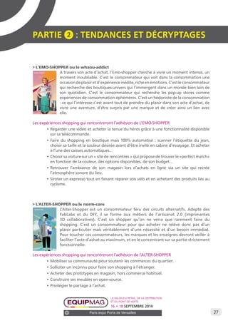 27 
PARTIE 2 : Tendances et décryptage S 
> L’EMO-SHOPPER ou le whaou-addict 
A travers son acte d’achat, l’Emo-shopper cherche à vivre un moment intense, un 
moment inoubliable. C’est le consommateur qui voit dans la consommation une 
occasion de plaisir et d’expérience inédite, riche en émotions. C’est le consommateur 
qui recherche des boutiques-univers qui l’immergent dans un monde bien loin de 
son quotidien. C’est le consommateur qui recherche les pop-up stores comme 
expériences de consommation éphémères. C’est un hédoniste de la consommation 
: ce qui l’intéresse c’est avant tout de prendre du plaisir dans son acte d’achat, de 
vivre une aventure, d’être surpris par une marque et de créer ainsi un lien avec 
elle. 
Les expériences shopping qui rencontreront l’adhésion de L’EMO-SHOPPER 
• Regarder une vidéo et acheter la tenue du héros grâce à une fonctionnalité disponible 
sur sa télécommande. 
• Faire du shopping en boutique mais 100% automatisé : scanner l’étiquette du jean, 
choisir sa taille et la couleur désirée avant d’être invité en cabine d’essayage. Et acheter 
à l’une des caisses automatiques… 
• Choisir sa voiture sur un « site de rencontres » qui propose de trouver le «perfect match» 
en fonction de la couleur, des options disponibles, de son budget… 
• Retrouver l’ambiance de son magasin lors d’achats en ligne via un site qui recrée 
l’atmosphère sonore du lieu. 
• Siroter un expresso tout en faisant réparer son vélo et en achetant des produits liés au 
cyclisme. 
> L’ALTER-SHOPPER ou le norm-core 
L’Alter-Shopper est un consommateur féru des circuits alternatifs. Adepte des 
FabLabs et du DIY, il se forme aux métiers de l’artisanat 2.0 (imprimantes 
3D collaboratives). C’est un shopper qu’on ne verra que rarement faire du 
shopping. C’est un consommateur pour qui acheter ne relève donc pas d’un 
plaisir particulier mais véritablement d’une nécessité et d’un besoin immédiat. 
Pour toucher ces consommateurs, les marques et les enseignes devront veiller à 
faciliter l’acte d’achat au maximum, et en le concentrant sur sa partie strictement 
fonctionnelle. 
Les expériences shopping qui rencontreront l’adhésion de l’ALTER-SHOPPER 
• Mobiliser sa communauté pour soutenir les commerces du quartier. 
• Solliciter un inconnu pour faire son shopping à l’étranger. 
• Acheter des prototypes en magasin, hors commerce habituel. 
• Construire ses meubles en open-source. 
• Privilégier le partage à l’achat. 
Le salon du retail, de la distribution 
et du point de vente 
16 • 18 SEPTEMBRE 2014 
Paris expo Porte de Versailles 
 