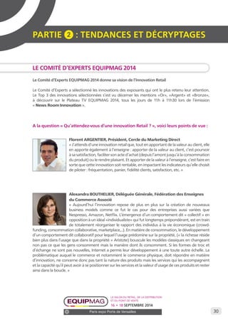 30 
PARTIE 2 : Tendances et décryptage S 
Le Comité d’Experts EQUIPMAG 2014 
Le Comité d’Experts EQUIPMAG 2014 donne sa vision de l’Innovation Retail 
Le Comité d’Experts a sélectionné les innovations des exposants qui ont le plus retenu leur attention. 
Le Top 3 des innovations sélectionnées s’est vu décerner les mentions «Or», «Argent» et «Bronze», 
à découvrir sur le Plateau TV EQUIPMAG 2014, tous les jours de 11h à 11h30 lors de l’émission 
« News Room Innovation ». 
A la question « Qu’attendez-vous d’une innovation Retail ? », voici leurs points de vue : 
Florent ARGENTIER, Président, Cercle du Marketing Direct 
« J’attends d’une innovation retail que, tout en apportant de la valeur au client, elle 
en apporte également à l’enseigne : apporter de la valeur au client, c’est pourvoir 
à sa satisfaction, faciliter son acte d’achat (depuis l’amont jusqu’à la consommation 
du produit) ou le rendre plaisant. Et apporter de la valeur à l’enseigne, c’est faire en 
sorte que cette innovation soit rentable, en impactant les indicateurs qu’elle choisit 
de piloter : fréquentation, panier, fidélité clients, satisfaction, etc. » 
Alexandra BOUTHELIER, Déléguée Générale, Fédération des Enseignes 
du Commerce Associé 
« Aujourd’hui l’innovation repose de plus en plus sur la création de nouveaux 
business models comme ce fut le cas pour des entreprises aussi variées que 
Nespresso, Amazon, Netflix. L’émergence d’un comportement dit « collectif » en 
opposition à un idéal «individualiste» qui fut longtemps prépondérant, est en train 
de totalement réorganiser le rapport des individus à la vie économique (crowd-funding, 
consommation collaborative, marketplace,..). En matière de consommation, le développement 
d’un comportement dit collaboratif pour lequel l’usage prédomine sur la propriété, (« la richesse réside 
bien plus dans l’usage que dans la propriété » Aristote) bouscule les modèles classiques en changeant 
non pas ce que les gens consomment mais la manière dont ils consomment. Si les formes de troc et 
d’échange ne sont pas nouvelles, Internet a permis leur développement à une toute autre échelle. La 
problématique auquel le commerce et notamment le commerce physique, doit répondre en matière 
d’innovation, ne concerne donc pas tant la nature des produits mais les services qui les accompagnent 
et la capacité qu’il peut avoir à se positionner sur les services et la valeur d’usage de ces produits et rester 
ainsi dans la boucle. » 
Le salon du retail, de la distribution 
et du point de vente 
16 • 18 SEPTEMBRE 2014 
Paris expo Porte de Versailles 
 