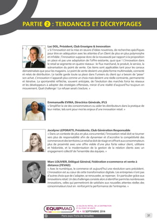 31 
PARTIE 2 : Tendances et décryptage S 
Luc DOL, Président, Club Enseigne & Innovation 
« Si l’innovation est la mise en oeuvre d’idées novatrices, de recherches spécifiques 
pour être en adéquation avec les attentes d’un Client de plus en plus polymorphe 
et infidèle ; l’innovation suppose donc de la nouveauté par rapport à la proposition 
en place et pas une adaptation de l’offre existante, quoi que ! L’innovation dans 
le retail se segmente en quatre niveaux : le flux marchand, le produit, le service, la 
scénarisation du point de vente. Ces items sont applicables tant pour les canaux 
dématérialisés que pour les magasins. Le point de vente devient une plate-forme multimodale, connecté 
et relais de distribution. Le tactile garde toute sa place dans l’univers du client qui a besoin de ‘peser’ 
son achat. L’innovation n’apparaît plus comme un choix mais devient une réelle contrainte, permanente 
et itérative. La spontanéité réfléchie, souvent anticipée, de l’évolution des marchés force les réseaux 
et les développeurs à adopter des stratégies offensives, miroir d’une réalité d’aujourd’hui toujours en 
mouvement. Quel challenge ! Le refuser serait s’exclure. » 
Emmanuelle EVINA, Directrice Générale, IFLS 
« Simplifier la vie des consommateurs ou aider les distributeurs dans la pratique de 
leur métier, tels sont pour moi les enjeux d’une innovation retail. » 
Jocelyne LEPORATTI, Présidente, Club Génération Responsable 
« Dans un contexte de plus en plus concurrentiel, l’innovation retail doit se tourner 
vers plus de responsabilité afin de dynamiser et d’accroître la compétitivité des 
commerces et des territoires.Le retail se doit de réagir en offrant aux consommateurs 
plus de proximité avec une offre visible d’une plus forte valeur client, utilitaire 
et hédoniste, et la modernisation de la gestion de la relation clients avec un 
engagement collectif de l’ensemble des équipes. » 
Marc LOLIVIER, Délégué Général, Fédération e-commerce et vente à 
distance (FEVAD) 
« Avec le numérique, le commerce vit aujourd’hui une révolution sans précédent. 
L’innovation est au coeur de cette transformation digitale. Les entreprises n’ont pas 
d’autres choix que de s’adapter, se renouveler, se repenser. En particulier grâce aux 
innovations retail. Un des challenges consiste alors à identifier parmi les nombreuses 
innovations, celles qui permettront de satisfaire aux nouvelles attentes réelles des 
consommateurs tout en renforçant la performance de l’entreprise. » 
Le salon du retail, de la distribution 
et du point de vente 
16 • 18 SEPTEMBRE 2014 
Paris expo Porte de Versailles 
 