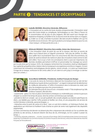 33 
PARTIE 2 : Tendances et décryptage S 
Isabelle MUSNIK, Directrice Générale, INfluencia 
« L’innovation est au centre de toute réussite entrepreneuriale. L’innovation retail 
peut être toute simple ou compliquée, technologique ou non. Mais à l’heure où 
le consommateur est de plus en plus exigeant, elle doit avant tout changer son 
expérience shopping, lui faciliter la vie, lui donner envie de rentrer dans un magasin, 
ou d’aller sur un site, d’acheter le produit. Elle doit ensuite le fidéliser afin qu’il le 
ré-achète encore et encore. Afin que le produit ou la marque devienne pour lui une 
« love marque » et fasse partie de sa vie. » 
Athénaïs RIGAULT, Directrice Hors-média, Union des Annonceurs 
« Une innovation retail, du point de vue de la marque, doit être au service de 
celle-ci tout d’abord dans un objectif commercial : faire plus de chiffres. En effet, 
pour pallier leurs inconvénients face à la concurrence des sites d’e-commerce, les 
points de vente se doivent de mettre en place des innovations retail comme le click 
and collect. Tout ce qui a trait à la connaissance client a aussi son importance, les 
données récoltées permettant d’affiner et personnaliser les messages qui seront 
par la suite émis par la marque. Enfin, les enseignes recherchent les innovations retail qui développent 
leur capital de sympathie et leur relation client en proposant une expérience enrichie en magasin. Ce sont 
notamment les innovations technologiques (écrans géants, miroirs virtuels...) in store qui modernisent 
l’image de la marque, renforcent le lien entre celle-ci et son client et vont jusqu’à immerger ce dernier 
dans son univers. » 
Anne-Marie SARGUEIL, Présidente, Institut Français du Design 
« Les jurés du Janus du Commerce observent les innovations tant au sein de leur 
entreprise qu’auprès de leurs partenaires* : ce regard croisé permet de sélectionner 
les meilleures démarches. A l’affût d’innovations dans le domaine du retail, tant 
pour les enseignes que pour les consommateurs. 
Qu’attendent les jurés du Janus d’une « innovation retail »? Très simplement qu’elle 
améliore l’existant. Elle doit être : 
- surprenante : grâce à la mise en place d’animations artistiques ou multimédia pour animer le parcours 
shopper ou soutenir les temps de pause, dans les centres commerciaux par exemple, 
- prendre le client en compte : par un accueil qualitatif, des conseils adaptés aux besoins spécifiques du 
client, une lisibilité pour clarifier l’offre produit et faciliter son choix, et une proposition de services de 
confort (livraison à domicile, personal shopper...), 
- interactive entre le point de vente et le client : avec un suivi de la relation, un historique d’achat, des 
applications qui informent et facilitent l’acte d’achat en point de vente mais également des dispositifs 
expérientiels. 
Les lieux commerciaux de demain ne doivent plus être uniquement des endroits où l’on va acheter des 
produits ou des services, ils devront devenir des lieux de vie, d’échanges, où l’on a plaisir à passer du 
temps. » 
* Architectes, industriels, publicitaires, ..., et écoles : Camondo et Esam design, CNCC (Conseil National des Centres Commerciaux), 
Equipmag, FCA (Fédération du Commerce Associé), IFLS (Institut Français du Libre-Service), Unifa (Union Nationale des Industries 
Françaises de l’Ameublement) 
Le salon du retail, de la distribution 
et du point de vente 
16 • 18 SEPTEMBRE 2014 
Paris expo Porte de Versailles 
 