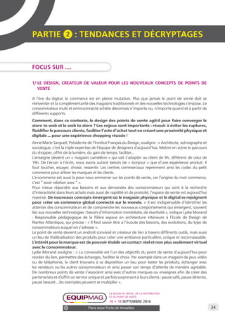 34 
PARTIE 2 : Tendances et décryptage S 
Le salon du retail, de la distribution 
et du point de vente 
16 • 18 SEPTEMBRE 2014 
Paris expo Porte de Versailles 
FOCUS SUR .... 
1/ LE DESIGN, CREATEUR DE VALEUR POUR LES NOUVEAUX CONCEPTS DE POINTS DE 
VENTE 
A l’ère du digital, le commerce est en pleine mutation. Plus que jamais le point de vente doit se 
réinventer et la complémentarité des magasins traditionnels et des nouvelles technologies s’impose. Le 
consommateur multi et omni-connecté achète désormais n’importe où, n’importe quand et à partir de 
différents supports. 
Comment, dans ce contexte, le design des points de vente agit-il pour faire converger le 
store to web et le web to store ? Les enjeux sont importants : réussir à éviter les ruptures, 
fluidifier le parcours clients, faciliter l’acte d’achat tout en créant une proximité physique et 
digitale ... pour une expérience shopping réussie ! 
Anne-Marie Sargueil, Présidente de l’Institut Français du Design, souligne : « Architecte, scénographe et 
sociologue, c’est la triple expertise de l’équipe de designers d’aujourd’hui. Mettre en scène le parcours 
du shopper, offrir de la lumière, du gain de temps, faciliter... 
L’enseigne devient un « magasin caméléon » qui sait s’adapter au client de 9h, différent de celui de 
19h. De l’écran à l’écrin, nous avons autant besoin de « bonjour » que d’une expérience produit. Il 
faut toucher, essayer, choisir, ressentir. Les centres commerciaux reprennent ainsi les codes du petit 
commerce pour attirer les marques et les clients. 
L’e-commerce est aussi là pour nous emmener sur les points de vente, car l’origine du mot commerce, 
c’est “ avoir relation avec ” ». 
Pour mieux répondre aux besoins et aux demandes des consommateurs qui sont à la recherche 
d’interactivité dans leurs achats mais aussi de rapidité et de praticité, l’espace de vente est aujourd’hui 
repensé. De nouveaux concepts émergent où le magasin physique et le digital se rejoignent 
pour créer un commerce global connecté sur le monde. « Il est indispensable d’identifier les 
attentes des consommateurs et de comprendre les nouveaux comportements qui émergent, souvent 
liés aux nouvelles technologies : besoin d’information immédiate, de réactivité », indique Lydie Morand 
- Responsable pédagogique de la filière espace en architecture intérieure à l’Ecole de Design de 
Nantes Atlantique, qui précise : « Il faut savoir être à l’écoute des besoins, des évolutions, du type de 
consommateurs auquel on s’adresse ». 
Le point de vente devient un endroit convivial et créateur de lien à travers différents outils, mais aussi 
un lieu de théâtralisation des produits pour créer une ambiance particulière, unique et reconnaissable. 
L’intérêt pour la marque est de pouvoir établir un contact réel et non plus seulement virtuel 
avec le consommateur. 
Lydie Morand souligne : « La convivialité est l’un des objectifs du point de vente d’aujourd’hui pour 
recréer du lien, permettre des échanges, faciliter le choix. Par exemple dans un magasin de jeux vidéo 
ou de téléphonie, le client trouvera à sa disposition un lieu pour tester les produits, échanger avec 
les vendeurs ou les autres consommateurs et ainsi passer son temps d’attente de manière agréable. 
De nombreux points de vente s’associent ainsi avec d’autres marques ou enseignes afin de créer des 
partenariats et d’offrir un service unique et parfois surprenant à leurs clients : pause café, pause détente, 
pause beauté ...les exemples peuvent se multiplier ». 
 