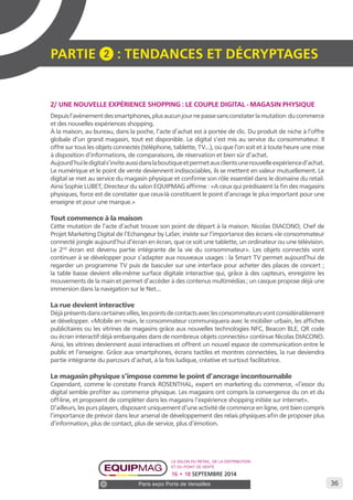 36 
PARTIE 2 : Tendances et décryptage S 
2/ UNE NOUVELLE EXPÉRIENCE SHOPPING : LE COUPLE DIGITAL - MAGASIN PHYSIQUE 
Depuis l’avènement des smartphones, plus aucun jour ne passe sans constater la mutation du commerce 
et des nouvelles expériences shopping. 
À la maison, au bureau, dans la poche, l’acte d’achat est à portée de clic. Du produit de niche à l’offre 
globale d’un grand magasin, tout est disponible. Le digital s’est mis au service du consommateur. Il 
offre sur tous les objets connectés (téléphone, tablette, TV...), où que l’on soit et à toute heure une mise 
à disposition d’informations, de comparaisons, de réservation et bien sûr d’achat. 
Aujourd’hui le digital s’invite aussi dans la boutique et permet aux clients une nouvelle expérience d’achat. 
Le numérique et le point de vente deviennent indissociables, ils se mettent en valeur mutuellement. Le 
digital se met au service du magasin physique et confirme son rôle essentiel dans le domaine du retail. 
Ainsi Sophie LUBET, Directeur du salon EQUIPMAG affirme : «A ceux qui prédisaient la fin des magasins 
physiques, force est de constater que ceux-là constituent le point d’ancrage le plus important pour une 
enseigne et pour une marque.» 
Tout commence à la maison 
Cette mutation de l’acte d’achat trouve son point de départ à la maison. Nicolas DIACONO, Chef de 
Projet Marketing Digital de l’Echangeur by LaSer, insiste sur l’importance des écrans «le consommateur 
connecté jongle aujourd’hui d’écran en écran, que ce soit une tablette, un ordinateur ou une télévision. 
Le 2nd écran est devenu partie intégrante de la vie du consommateur». Les objets connectés vont 
continuer à se développer pour s’adapter aux nouveaux usages : la Smart TV permet aujourd’hui de 
regarder un programme TV puis de basculer sur une interface pour acheter des places de concert ; 
la table basse devient elle-même surface digitale interactive qui, grâce à des capteurs, enregistre les 
mouvements de la main et permet d’accéder à des contenus multimédias ; un casque propose déjà une 
immersion dans la navigation sur le Net... 
La rue devient interactive 
Déjà présents dans certaines villes, les points de contacts avec les consommateurs vont considérablement 
se développer. «Mobile en main, le consommateur communiquera avec le mobilier urbain, les affiches 
publicitaires ou les vitrines de magasins grâce aux nouvelles technologies NFC, Beacon BLE, QR code 
ou écran interactif déjà embarquées dans de nombreux objets connectés» continue Nicolas DIACONO. 
Ainsi, les vitrines deviennent aussi interactives et offrent un nouvel espace de communication entre le 
public et l’enseigne. Grâce aux smartphones, écrans tactiles et montres connectées, la rue deviendra 
partie intégrante du parcours d’achat, à la fois ludique, créative et surtout facilitatrice. 
Le magasin physique s’impose comme le point d’ancrage incontournable 
Cependant, comme le constate Franck ROSENTHAL, expert en marketing du commerce, «l’essor du 
digital semble profiter au commerce physique. Les magasins ont compris la convergence du on et du 
off-line, et proposent de compléter dans les magasins l’expérience shopping initiée sur internet». 
D’ailleurs, les purs players, disposant uniquement d’une activité de commerce en ligne, ont bien compris 
l’importance de prévoir dans leur arsenal de développement des relais physiques afin de proposer plus 
d’information, plus de contact, plus de service, plus d’émotion. 
Le salon du retail, de la distribution 
et du point de vente 
16 • 18 SEPTEMBRE 2014 
Paris expo Porte de Versailles 
 