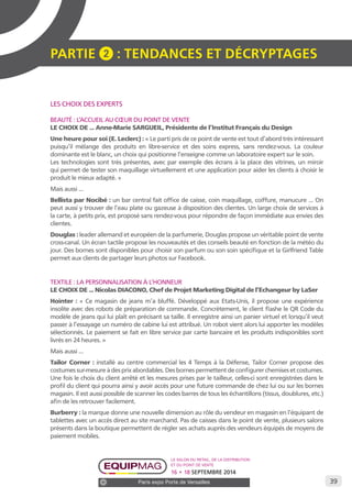 39 
PARTIE 2 : Tendances et décryptage S 
Le salon du retail, de la distribution 
et du point de vente 
16 • 18 SEPTEMBRE 2014 
Paris expo Porte de Versailles 
LES CHOIX DES EXPERTS 
BEAUTÉ : L’ACCUEIL AU COEUR DU POINT DE VENTE 
LE CHOIX DE ... Anne-Marie SARGUEIL, Présidente de l’Institut Français du Design 
Une heure pour soi (E. Leclerc) : « Le parti pris de ce point de vente est tout d’abord très intéressant 
puisqu’il mélange des produits en libre-service et des soins express, sans rendez-vous. La couleur 
dominante est le blanc, un choix qui positionne l’enseigne comme un laboratoire expert sur le soin. 
Les technologies sont très présentes, avec par exemple des écrans à la place des vitrines, un miroir 
qui permet de tester son maquillage virtuellement et une application pour aider les clients à choisir le 
produit le mieux adapté. » 
Mais aussi ... 
Bellista par Nocibé : un bar central fait office de caisse, coin maquillage, coiffure, manucure ... On 
peut aussi y trouver de l’eau plate ou gazeuse à disposition des clientes. Un large choix de services à 
la carte, à petits prix, est proposé sans rendez-vous pour répondre de façon immédiate aux envies des 
clientes. 
Douglas : leader allemand et européen de la parfumerie, Douglas propose un véritable point de vente 
cross-canal. Un écran tactile propose les nouveautés et des conseils beauté en fonction de la météo du 
jour. Des bornes sont disponibles pour choisir son parfum ou son soin spécifique et la Girlfriend Table 
permet aux clients de partager leurs photos sur Facebook. 
TEXTILE : LA PERSONNALISATION À L’HONNEUR 
LE CHOIX DE ... Nicolas DIACONO, Chef de Projet Marketing Digital de l’Echangeur by LaSer 
Hointer : « Ce magasin de jeans m’a bluffé. Développé aux Etats-Unis, il propose une expérience 
insolite avec des robots de préparation de commande. Concrètement, le client flashe le QR Code du 
modèle de jeans qui lui plaît en précisant sa taille. Il enregistre ainsi un panier virtuel et lorsqu’il veut 
passer à l’essayage un numéro de cabine lui est attribué. Un robot vient alors lui apporter les modèles 
sélectionnés. Le paiement se fait en libre service par carte bancaire et les produits indisponibles sont 
livrés en 24 heures. » 
Mais aussi ... 
Tailor Corner : installé au centre commercial les 4 Temps à la Défense, Tailor Corner propose des 
costumes sur-mesure à des prix abordables. Des bornes permettent de configurer chemises et costumes. 
Une fois le choix du client arrêté et les mesures prises par le tailleur, celles-ci sont enregistrées dans le 
profil du client qui pourra ainsi y avoir accès pour une future commande de chez lui ou sur les bornes 
magasin. Il est aussi possible de scanner les codes barres de tous les échantillons (tissus, doublures, etc.) 
afin de les retrouver facilement. 
Burberry : la marque donne une nouvelle dimension au rôle du vendeur en magasin en l’équipant de 
tablettes avec un accès direct au site marchand. Pas de caisses dans le point de vente, plusieurs salons 
présents dans la boutique permettent de régler ses achats auprès des vendeurs équipés de moyens de 
paiement mobiles. 
 