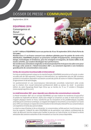 4 
DOSSIER DE PRESSE > COMMUNIQUÉ 
Septembre 2014 
EQUIPMAG 2014 
Convergence et 
La 29ème édition d’EQUIPMAG ouvre ses portes du 16 au 18 septembre 2014 à Paris Porte de 
Versailles. 
Rendez-vous n°1 en France consacré aux solutions globales pour les points de vente et la 
distribution, EQUIPMAG propose un panorama complet d’équipements, aménagements, 
design, technologies et tendances, pour les enseignes et magasins, de toutes tailles et de 
toutes activités, qui veulent développer leur performance. 
De nombreuses animations originales se tiennent pendant les trois jours du salon avec pour 
fil rouge cette année le « Retail Innovation 360°», ou comment répondre à une tendance 
grandissante de consommation cross-canal. 
Un lieu de rencontre incontournable et international 
Fort de son positionnement unique sur le marché français, EQUIPMAG rencontre un vif succès. Le salon 
accueille près de 500 exposants, français et internationaux, qui représentent plus de 200 nouveaux 
produits et innovations répondant aux besoins actuels des points de vente en matière d’équipement, 
d’agencement et de technologies. 
Un positionnement et une reconnaissance internationale concrétisés notamment cette année 
par la création d’un nouvel événement professionnel dédié au secteur du retail : la première 
édition du salon Equipmag Retail Expo China qui se tiendra du 15 au 17 octobre à Shanghai 
(www.equipmag-china.com). 
Le retail innovation 360°, pour répondre aux attentes des consommateurs connectés 
Le Retail Innovation 360° est un concept EQUIPMAG qui veut traduire les tendances d’aujourd’hui 
et prédire les impératifs de demain. Après avoir intégré sa conversion au web, le retail actuel voit le 
magasin physique revenir en force, transformé par les innovations et les problématiques nouvelles 
amenées par le commerce numérique. Le magasin et le digital se rencontrent, se nourrissent l’un l’autre 
pour offrir aux marques un espace de communication et de vente plus interactif et aux consommateurs 
une expérience d’achat plus personnalisée. 
Le retail ne cesse d’évoluer et de se réinventer. Le consommateur achète partout, tout le temps et via 
tous les supports. L’objectif du salon EQUIPMAG est de permettre à ses visiteurs, professionnels du 
retail, de découvrir tous les moyens pour faciliter le parcours et l’acte d’achat, en se faisant la vitrine 
exhaustive des solutions existantes et des innovations sur tous les canaux disponibles. 
Le salon du retail, de la distribution 
et du point de vente 
16 • 18 SEPTEMBRE 2014 
Paris expo Porte de Versailles 
 