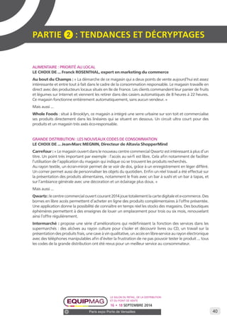 40 
PARTIE 2 : Tendances et décryptage S 
ALIMENTAIRE : PRIORITÉ AU LOCAL 
LE CHOIX DE ... Franck ROSENTHAL, expert en marketing du commerce 
Au bout du Champs : « La démarche de ce magasin qui a deux points de vente aujourd’hui est assez 
intéressante et entre tout à fait dans le cadre de la consommation responsable. Le magasin travaille en 
direct avec des producteurs locaux situés en Ile de France. Les clients commandent leur panier de fruits 
et légumes sur Internet et viennent les retirer dans des casiers automatiques de 8 heures à 22 heures. 
Ce magasin fonctionne entièrement automatiquement, sans aucun vendeur. » 
Mais aussi ... 
Whole Foods : situé à Brooklyn, ce magasin a intégré une serre urbaine sur son toit et commercialise 
ses produits directement dans les linéaires qui se situent en dessous. Un circuit ultra court pour des 
produits et un magasin très axés éco-responsable. 
GRANDE DISTRIBUTION : LES NOUVEAUX CODES DE CONSOMMATION 
LE CHOIX DE ... Jean-Marc MEGNIN, Directeur de Altavia ShopperMind 
Carrefour : « Le magasin ouvert dans le nouveau centre commercial Qwartz est intéressant à plus d’un 
titre. Un point très important par exemple : l’accès au wi-fi est libre. Cela afin notamment de faciliter 
l’utilisation de l’application du magasin qui indique où se trouvent les produits recherchés. 
Au rayon textile, un écran-miroir permet de se voir de dos, grâce à un enregistrement en léger différé. 
Un corner permet aussi de personnaliser les objets du quotidien. Enfin un réel travail a été effectué sur 
la présentation des produits alimentaires, notamment le frais avec un bar à sushi et un bar à tapas, et 
sur l’ambiance générale avec une décoration et un éclairage plus doux. » 
Mais aussi ... 
Qwartz : le centre commercial ouvert courant 2014 joue totalement la carte digitale et e-commerce. Des 
bornes en libre accès permettent d’acheter en ligne des produits complémentaires à l’offre présentée. 
Une application donne la possibilité de connaître en temps réel les stocks des magasins. Des boutiques 
éphémères permettent à des enseignes de louer un emplacement pour trois ou six mois, renouvelant 
ainsi l’offre régulièrement. 
Intermarché : propose une série d’améliorations qui redéfinissent la fonction des services dans les 
supermarchés : des alcôves au rayon culture pour s’isoler et découvrir livres ou CD, un travail sur la 
présentation des produits frais, une cave à vin qualitative, un accès en libre-service au rayon électronique 
avec des téléphones manipulables afin d’éviter la frustration de ne pas pouvoir tester le produit ... tous 
les codes de la grande distribution ont été revus pour un meilleur service au consommateur. 
Le salon du retail, de la distribution 
et du point de vente 
16 • 18 SEPTEMBRE 2014 
Paris expo Porte de Versailles 
 