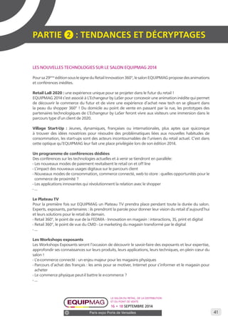 41 
PARTIE 2 : Tendances et décryptage S 
LES NOUVELLES TECHNOLOGIES SUR LE SALON EQUIPMAG 2014 
Pour sa 29ème édition sous le signe du Retail Innovation 360°, le salon EQUIPMAG propose des animations 
et conférences inédites. 
Retail LaB 2020 : une expérience unique pour se projeter dans le futur du retail ! 
EQUIPMAG 2014 s’est associé à L’Echangeur by LaSer pour concevoir une animation inédite qui permet 
de découvrir le commerce du futur et de vivre une expérience d’achat new tech en se glissant dans 
la peau du shopper 360° ! Du domicile au point de vente en passant par la rue, les prototypes des 
partenaires technologiques de L’Echangeur by LaSer feront vivre aux visiteurs une immersion dans le 
parcours type d’un client de 2020. 
Village Start-Up : Jeunes, dynamiques, françaises ou internationales, plus aptes que quiconque 
à trouver des idées novatrices pour résoudre des problématiques liées aux nouvelles habitudes de 
consommation, les start-ups sont des acteurs incontournables de l’univers du retail actuel. C’est dans 
cette optique qu’EQUIPMAG leur fait une place privilégiée lors de son édition 2014. 
Un programme de conférences dédiées 
Des conférences sur les technologies actuelles et à venir se tiendront en parallèle: 
- Les nouveaux modes de paiement revitalisent le retail on et off line 
- L’impact des nouveaux usages digitaux sur le parcours client 
- Nouveaux modes de consommation, commerce connecté, web to store : quelles opportunités pour le 
commerce de proximité ? 
- Les applications innovantes qui révolutionnent la relation avec le shopper 
- ... 
Le Plateau TV 
Pour la première fois sur EQUIPMAG un Plateau TV prendra place pendant toute la durée du salon. 
Experts, exposants, partenaires : ils prendront la parole pour donner leur vision du retail d’aujourd’hui 
et leurs solutions pour le retail de demain. 
- Retail 360°, le point de vue de la FEDMA - Innovation en magasin : interactions, 3S, print et digital 
- Retail 360°, le point de vue du CMD - Le marketing du magasin transformé par le digital 
- ... 
Les Workshops exposants 
Les Workshops Exposants seront l’occasion de découvrir le savoir-faire des exposants et leur expertise, 
approfondir ses connaissances sur leurs produits, leurs applications, leurs techniques, en plein coeur du 
salon ! 
- L’e-commerce connecté : un enjeu majeur pour les magasins physiques 
- Parcours d’achat des français : les amis pour se motiver, Internet pour s’informer et le magasin pour 
acheter 
- Le commerce physique peut-il battre le e-commerce ? 
- ... 
Le salon du retail, de la distribution 
et du point de vente 
16 • 18 SEPTEMBRE 2014 
Paris expo Porte de Versailles 
 