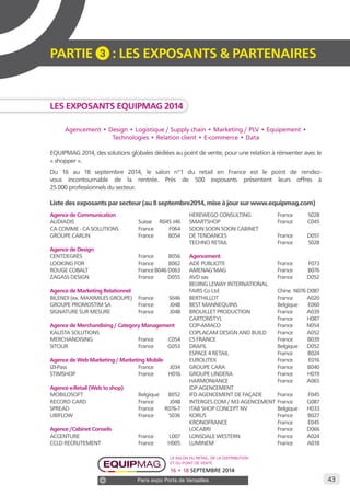 43 
PARTIE 3 : LES EXPOSANTS & PARTENAIRES 
Les exposants EQUIPMAG 2014 
Agencement • Design • Logistique / Supply chain • Marketing / PLV • Equipement • 
Technologies • Relation client • E-commerce • Data 
EQUIPMAG 2014, des solutions globales dédiées au point de vente, pour une relation à réinventer avec le 
« shopper ». 
Du 16 au 18 septembre 2014, le salon n°1 du retail en France est le point de rendez-vous 
incontournable de la rentrée. Près de 500 exposants présentent leurs offres à 
Le salon du retail, de la distribution 
et du point de vente 
16 • 18 SEPTEMBRE 2014 
Paris expo Porte de Versailles 
25 000 professionnels du secteur. 
Liste des exposants par secteur (au 8 septembre2014, mise à jour sur www.equipmag.com) 
Agence de Communication 
AUDIADIS Suisse R045 J46 
CA COMME - CA SOLUTIONS France F064 
GROUPE CARLIN France B054 
Agence de Design 
CENTDEGRÉS France B056 
LOOKING FOR France B062 
ROUGE COBALT France B046 D063 
ZAGASS DESIGN France D055 
Agence de Marketing Relationnel 
BILENDI (ex. MAXIMILES GROUPE) France S046 
GROUPE PROMOSTIM SA France J048 
SIGNATURE SUR MESURE France J048 
Agence de Merchandising / Category Management 
KALISTA SOLUTIONS 
MERCHANDISING France C054 
SITOUR France G053 
Agence de Web Marketing / Marketing Mobile 
IZI-Pass France J034 
STIMSHOP France H016 
Agence e-Retail (Web to shop) 
MOBILOSOFT Belgique B052 
RECORD CARD France J048 
SPREAD France R076-7 
UBIFLOW France S036 
Agence /Cabinet Conseils 
ACCENTURE France L007 
CCLD RECRUTEMENT France H005 
HEREWEGO CONSULTING France S028 
SMARTSHOP France C045 
SOON SOON SOON CABINET 
DE TENDANCES France D051 
TECHNO RETAIL France S028 
Agencement 
ADE PUBLICITE France F073 
AMENAG’MAG France B076 
AVD sas France D052 
BEIJING LEWAY INTERNATIONAL 
FAIRS Co Ltd Chine N076 D087 
BERTHILLOT France A020 
BEST MANNEQUINS Belgique E060 
BROUILLET PRODUCTION France A039 
CARTONSTYL France H087 
COP-AMACO France N054 
COPLACAM DESIGN AND BUILD France A052 
CS FRANCE France B039 
DRAFIL Belgique D052 
ESPACE 4 RETAIL France B024 
EUROLITEX France E016 
GROUPE CARA France B040 
GROUPE LINDERA France H019 
HARMONIANCE France A065 
IDP AGENCEMENT 
IFD AGENCEMENT DE FAÇADE France F045 
INTERGES.COM / M3 AGENCEMENT France G087 
ITAB SHOP CONCEPT NV Belgique H033 
KORUS France B027 
KRONOFRANCE France E045 
LOCABRI France D066 
LONSDALE WESTERN France A024 
LUMINEM France A018 
 