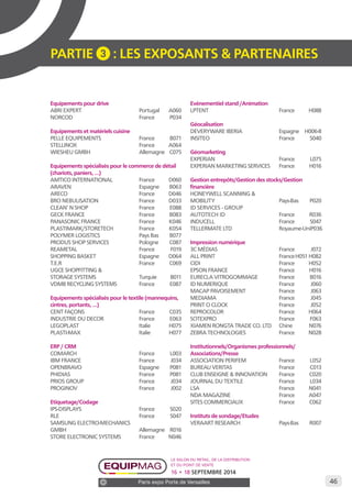 46 
PARTIE 3 : LES EXPOSANTS & PARTENAIRES 
Equipements pour drive 
ABRI EXPERT Portugal A060 
NORCOD France P034 
Equipements et matériels cuisine 
PELLE EQUIPEMENTS France B071 
STELLINOX France A064 
WIESHEU GMBH Allemagne C075 
Equipements spécialisés pour le commerce de détail 
(chariots, paniers, …) 
AMTICO INTERNATIONAL France D060 
ARAVEN Espagne B063 
ARECO France D046 
BRO NEBULISATION France D033 
CLEAN’ N SHOP France E088 
GECK FRANCE France B083 
PANASONIC FRANCE France K046 
PLASTIMARK/STORETECH France K054 
POLYMER LOGISTICS Pays Bas B077 
PRODUS SHOP SERVICES Pologne C087 
REAMETAL France F019 
SHOPPING BASKET Espagne D064 
T.E.R France C069 
UGCE SHOPFITTING & 
STORAGE SYSTEMS Turquie B011 
VDMB RECYCLING SYSTEMS France E087 
Equipements spécialisés pour le textile (mannequins, 
cintres, portants, …) 
CENT FAÇONS France C035 
INDUSTRIE DU DECOR France E063 
LEGOPLAST Italie H075 
PLASTI-MAX Italie H077 
ERP / CRM 
COMARCH France L003 
IBM FRANCE France J034 
OPENBRAVO Espagne P081 
PHIDIAS France P081 
PRIOS GROUP France J034 
PROGINOV France J002 
Etiquetage/Codage 
IPS-DISPLAYS France S020 
RLE France S047 
SAMSUNG ELECTRO-MECHANICS 
GMBH Allemagne R016 
STORE ELECTRONIC SYSTEMS France N046 
Evénementiel stand /Animation 
LPTENT France H088 
Géocalisation 
DEVERYWARE IBERIA Espagne H006-8 
INSITEO France S040 
Géomarketing 
EXPERIAN France L075 
EXPERIAN MARKETING SERVICES France H016 
Gestion entrepôts/Gestion des stocks/Gestion 
financière 
HONEYWELL SCANNING & 
MOBILITY Pays-Bas P020 
ID SERVICES - GROUP 
AUTOTECH ID France R036 
INDUCELL France S047 
TELLERMATE LTD Royaume-Uni P036 
Impression numérique 
3C MÉDIAS France J072 
ALL PRINT France H051 H082 
CIDI France H052 
EPSON FRANCE France H016 
EURECLA VITROGOMMAGE France B016 
ID NUMERIQUE France J060 
MACAP PAVOISEMENT France J063 
MEDIAMA France J045 
PRINT O CLOCK France J052 
REPROCOLOR France H064 
SOTEXPRO France F063 
XIAMEN RONGTA TRADE CO. LTD Chine N076 
ZEBRA TECHNOLOGIES France N028 
Institutionnels/Organismes professionnels/ 
Associations/Presse 
ASSOCIATION PERIFEM France L052 
BUREAU VERITAS France C013 
CLUB ENSEIGNE & INNOVATION France C020 
JOURNAL DU TEXTILE France L034 
LSA France N041 
NDA MAGAZINE France A047 
SITES COMMERCIAUX France C062 
Instituts de sondage/Etudes 
VERAART RESEARCH Pays-Bas R007 
Le salon du retail, de la distribution 
et du point de vente 
16 • 18 SEPTEMBRE 2014 
Paris expo Porte de Versailles 
 