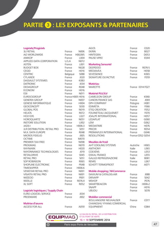 47 
PARTIE 3 : LES EXPOSANTS & PARTENAIRES 
Logiciels/Progiciels 
3LI RETAIL France N006 
ACI WORLDWIDE France H002BIS 
ANIKOP France L004 
APPLIED DATA CORPORATION U.S.A N072 
ASTEN France L001 
BUDGET BOX France N028 
CEGID France H016 
CENTRIC Belgique S088 
CYLANDE France J020 
DASSAULT SYSTEMES France K083 
DATRONIC France J034 
DEDAGROUP France R048 
ECONOM France H016 
ESII France N011 
EUROCSGROUP France H005 H016 
GENERIX GROUP France N007 
GENESE INFORMATIQUE France H004 
GEOCONCEPT France S030 
GLOBAL POS France N019 
HELIOS France R072 
HOLY-DIS France L027 
HOROQUARTZ France N051 
INSTORE SOLUTION France L002 
JADE-I France H006-3 
JLR DISTRIBUTION - RETAIL PRO France S051 
M.X. DATA EUROPE France R048 
MICROS FIDELIO France J005 
OCTIME France M070 
PREMIER TAX FREE France N098 
PROGMAG France N070 
RAYMARK France H020 
RAYONNANCE TECHNOLOGIES France J019 
RETAILDRIVE France S045 
RETAIL PRO France S051 
SDP ROBINSON France R065 
SHOPLINE ELECTRONIC France P048 
TIMESKIPPER France H006-6 
VENISTAR RETAIL PRO France N001 
VISIATIV RETAIL PRO France N001 
WIZEOO France P001 
WIZILLE France R076-4 
XL SOFT France R052 
Logiciels logistiques / Supply Chain 
EURO LOGICIEL SERVICE France J034 
PRODWARE France J002 
Maîtrise d’oeuvre 
ACCESS FOR ALL France A059 
AGOS France C020 
EKRIN France B027 
HINTEGRA France D053 
PAUSE VIPEE France E044 
Marketing Sensoriel 
DEEPIDOO France R076-5 
MEDIAVEA France H058 
SEVESSENCE France K065 
SIGNATURE OLFACTIVE France F059 
Matériau 
MAROTTE France E014 F027 
Matériel PLV/ILV 
CAMELEON GROUP France K066 
CANON FRANCE SAS France J069 
DPH COMPANY Pologne H081 
EDIMETA France F066 
ETIQ CREATION France F052 
FOUINETEAU JACQUEMET France F070 
JOALPE INTERNATIONAL France H057 
LEDAPLAT France G060 
LEM France G062 
MEDIATIME France H076 
PRICER France R054 
PRISMAFLEX INTERNATIONAL France G046 
RESOLUTIONS France C052 G054 
Meubles de froid 
AHT COOLING SYSTEMS Autriche H065 
ANTHONY Italie L065 
COEXENS France L053 
EXKAL FRANCE France L055 
GALILEI REFRIGERAZIONE Italie B081 
REMIS France L067 
SCHOTT TERMOFROST France A071 
Mobile shopping / M-Commerce 
DAXIUM & CATALOG-AIR France J088 
DRIVAPP France S042 
MSHOP France P076 
SMARTBEACON France H006-2 
SNAPP France H016 
UBUDU France S078 
Mobilier commercial 
BOULANGERIE NEUHAUSER France C077 
CHANGSHU YIYANG COMERCIAL 
EQUIPMENT Chine C084 
Le salon du retail, de la distribution 
et du point de vente 
16 • 18 SEPTEMBRE 2014 
Paris expo Porte de Versailles 
 