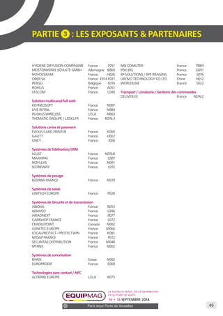 49 
PARTIE 3 : LES EXPOSANTS & PARTENAIRES 
HYGIENE DIFFUSION COMPAGNIE France F051 
MEISTERWERKE SCHULTE GMBH Allemagne B069 
NOVOCERAM France H026 
OBER SA France E014 F027 
PERGO Belgique E019 
ROMUS France A051 
VESCOM France C040 
Solution multi-canal full web 
KEYNEOSOFT France N007 
LIVE RETAIL France N084 
RUCKUS WIRELESS U.S.A N063 
THEMATIC GROUPE / LEDEJ.FR France R076-3 
Solutions cartes et paiement 
EVOLIS CARD PRINTER France K069 
GALITT France H002 
ONEY France J006 
Systèmes de fidélisation/CRM 
I-CUST France R076-8­­­­­MAXXING 
France L007 
NOVULYS France N001 
SCOREWAY France L012 
Systèmes de pesage 
BIZERBA FRANCE France N020 
Systèmes de saisie 
UNITECH EUROPE France P028 
Systèmes de Sécurité et de transmission 
ABIOVA France R053 
ANAVEO France L046 
ARIADNEXT France P077 
CAMSHOP FRANCE France L072 
CRADLEPOINT Canada N002 
GENETEC EUROPE France M066 
LOCALPROTECT - PROTECTWIN France K081 
NEDAP FRANCE France P012 
SECURITAS DISTRIBUTION France M048 
SPHINX France N002 
Systèmes de sonorisation 
BARIX Suisse N002 
EUROPRODIF France E069 
Technologies sans contact / NFC 
ALTIERRE EUROPE U.S.A R075 
MSI COMUTER France P084 
PDC BIG France G051 
RP SOLUTIONS / RPS IMAGING France S076 
UROVO TECHNOLOGY CO LTD Chine H012 
WORLDLINE France S022 
Transport / Livraisons / Gestions des commandes 
DELIVER.EE France R076-2 
Le salon du retail, de la distribution 
et du point de vente 
16 • 18 SEPTEMBRE 2014 
Paris expo Porte de Versailles 
 