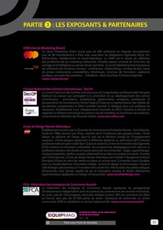 51 
PARTIE 3 : LES EXPOSANTS & PARTENAIRES 
CMD (Cercle Marketing Direct) 
Le Cercle Marketing Direct réunit près de 400 adhérents et organise annuellement 
plus de 40 manifestations à Paris mais aussi dans les délégations régionales Nord, Est, 
Rhône-Alpes, Méditerranée et Ouest-Atlantique. Le CMD est le réseau de référence 
des professionnels du marketing relationnel, véritable espace convivial de rencontre, de 
partage et d’intelligence au service de ses membres. Le Cercle Marketing Direct propose à 
ses adhérents de nombreux services : conférences, «Networking», remises de prix, revue 
de presse collaborative, e-newsletters, Workshops, tutoriaux de formation, assistance 
juridique, annuaire des membres … Présidents : Henri Kaufman & Florent Argentier. 
www. cercle-md.com 
Conseil National des Centres Commerciaux - Siec14 
Le Conseil National des Centres Commerciaux est l’organisation professionnelle française 
fédérant les acteurs qui participent à la promotion et au développement des centres 
commerciaux : promoteurs, propriétaires, gestionnaires, enseignes, prestataires et 
groupements de commerçants. Outre l’objectif d’assurer la représentation des intérêts de 
ces diverses composantes, le CNCC souhaite favoriser le dialogue dans une politique de 
consensus. Parallèlement à ses élargissements successifs, le CNCC s’attache à stimuler et 
organiser la réflexion et le travail en commun de ses membres, et à renforcer son audience, 
notamment en direction des Pouvoirs Publics. www.siec-online.com 
Ecole de Design Nantes Atlantique 
Établissement soutenu par la Chambre de Commerce et d’Industrie Nantes - Saint Nazaire, 
fondé en 1988, reconnu par l’État, membre de la Conférence des grandes écoles, l’école 
délivre un diplôme de Design (bac+5) visé par le Ministre chargé de l’Enseignement 
supérieur. L’école prépare également à différents diplômes en alternance (BTS, licences 
professionnelles et cycle master Bac+5) dans le cadre du Centre de Formation des Apprentis 
(CFA) création et innovation industrielle. Ses programmes pédagogiques sont axés sur la 
professionnalisation des études en partenariat avec les entreprises : stages, apprentissage, 
études prospectives, ateliers, projets collaboratifs et soutien aux projets innovants. Tournée 
vers l’international, L’École de design Nantes Atlantique est installée à Bangalore (Inde) et 
Shanghai (Chine) et vient de mettre en place un accord avec l’Université Laval à Québec 
pour un double diplôme Information Design. Centre de design et d’innovation, l’école a 
créé 4 Design Labs centrés sur l’innovation et la recherche : Ville durable, Nouvelles pratiques 
alimentaires, Care (Santé, qualité de vie et innovation sociale) et READi (Recherches 
Expérimentales Appliquées en Design d’interactivité). www.lecolededesign.com 
FCA - Fédération des enseignes du Commerce Associé 
La Fédération des enseignes du Commerce Associé représente les groupements 
d’entrepreneurs indépendants dans les secteurs du commerce et des services marchands. 
Au total, près de 150 enseignes nationales réalisant environ 30% du commerce de détail 
en France, avec plus de 42 600 points de vente : boutiques de centre-ville, en centre 
commercial, GMS en périphérie ou encore hypermarché. www.commerce-associe.fr 
Le salon du retail, de la distribution 
et du point de vente 
16 • 18 SEPTEMBRE 2014 
Paris expo Porte de Versailles 
à l’heure du digital 
à l’heure du digital 
 