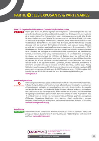 55 
PARTIE 3 : LES EXPOSANTS & PARTENAIRES 
PROCOS - la première fédération du Commerce Spécialisé en France 
Depuis plus de 30 ans, Procos regroupe les Enseignes du Commerce Spécialisé pour les 
conseiller dans leurs implantations et les aider à adapter leur développement aux mutations 
de la société. Aujourd’hui Procos, c’est un expert en urbanisme commercial, riche de plus 
de 30 ans d’observation et d’analyse du commerce dans la ville. La Fédération Procos met 
au service de ses enseignes adhérentes tous les outils d’aide nécessaires à la décision dans 
leurs stratégies d’implantation : études de villes, de régions, études thématiques, bases de 
données, veille sur les projets d’immobilier commercial… Mais aussi, un bureau d’études 
en veille sur les mutations sociétales (nouveaux comportements de consommation, NTIC, 
Développement durable, mondialisation) et leurs impacts sur le mode de développement 
et de croissance des enseignes du commerce spécialisé: diversification des formes et des 
formats, e-commerce, cross canal, internationalisation... Et une Fédération d’enseignes, 
un réseau, une communauté de réflexions et d’actions pour les professionnels du 
développement commercial, basé sur le partage, l’échange et une même éthique du métier 
de commerçant, afin de valoriser le commerce spécialisé, tout en défendant une certaine 
idée de la ville et des équilibres urbains. Dynamique, créateur d’emplois, exportateur, le 
commerce spécialisé est aussi le principal animateur des villes... Chiffres clés : Procos, 
fédération pour l’urbanisme et le développement du commerce spécialisé, représente 260 
enseignes du commerce spécialisé - près de 60.000 points de vente - 735.000 emplois - 93.5 
milliards d’euros de chiffres d’affaires soit 35 % du commerce spécialisé français. 
www.procos.fr 
Retail Design Institute 
Retail Design Institute regroupe des professionnels créatifs de l’industrie retail. Fondé en 1961, 
le Retail Design Institute est une communauté collaborative où les idées, les connaissances 
et la passion sont partagées au niveau local pour permettre à nos membres de répondre 
aux besoins des retailers en matière de design, dans un contexte où les concepts doivent 
être créés dans un laps de temps record. Notre mission est de promouvoir l’avancement 
et la pratique collaborative de la création d’environnements de vente. Aujourd’hui, avec 
15 entités à travers le monde, nos membres sont des architectes, graphistes, concepteurs 
d’éclairage, décorateurs d’intérieure, store planners, visual merchandisers, resource 
designers, brand strategists, enseignants, partenaires commerciaux, éditeurs, et étudiants. 
www.retaildesigninstitute.org 
Retail Index 
Retail-Index.com est une base de données mondiale qui offre un panorama de tous les 
principaux secteurs du commerce et dans tous les pays. 7 900 entreprises sont classées et 
profilées. www.retail-index.com 
Le salon du retail, de la distribution 
et du point de vente 
16 • 18 SEPTEMBRE 2014 
Paris expo Porte de Versailles 
 