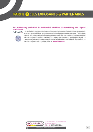 57 
PARTIE 3 : LES EXPOSANTS & PARTENAIRES 
UK Warehousing Association et International Federation of Warehousing and Logistics 
Associations 
La UK Warehousing Association est la principale organisation professionnelle représentant 
le secteur de la logistique 3PL (externalisation classique) en Grande-Bretagne. L’Association 
compte plus de 650 entreprises membres exploitant près de 10 millions de mètres carrés 
d’entreposage pour environ 2 000 dépôts à travers le Royaume-Uni : www.ukwa.org.uk. La 
UKWA est également un membre éminent de la Fédération internationale des associations 
d’entreposage et de la logistique, IFWLA : www.ifwla.com 
Le salon du retail, de la distribution 
et du point de vente 
16 • 18 SEPTEMBRE 2014 
Paris expo Porte de Versailles 
 