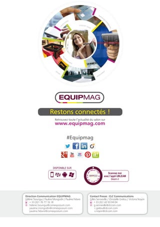 DISPONIBLE SUR 
Scannez moi 
avec l’appli UBLEAM 
bleam.it 
Restons connectés ! 
Retrouvez toute l’actualité du salon sur 
#Equipmag 
Contact Presse : CLC Communications 
Gilles Senneville / Christelle Grelou / Victoria Noyon 
: + 33 (0)1 42 93 04 04 
@ : g.senneville@clccom.com 
c.grelou@clccom.com 
v.noyon@clccom.com 
Direction Communication EQUIPMAG 
Hélène Tsoungui / Pauline Mongodin / Pauline Febvre 
: + 33 (0)1 76 77 16 18 
@ : helene.tsoungui@comexposium.com 
pauline.mongodin@comexposium.com 
pauline.febvre@comexposium.com 
