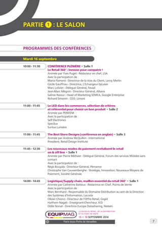 7 
PARTIE 1 : LE SALON 
PROGRAMMES DES CONFÉRENCES 
Le salon du retail, de la distribution 
et du point de vente 
16 • 18 SEPTEMBRE 2014 
Paris expo Porte de Versailles 
Mardi 16 septembre 
10:00 - 11:30 CONFÉRENCE PLÉNIÈRE • Salle 1 
Le Retail 360° : innover pour conquérir ! 
Animée par Yves Puget - Rédacteur en chef, LSA 
Avec la participation de : 
Maria Flament - Directrice de la Voix du Client, Leroy Merlin 
Cécile Gauffriau - Directrice, L’Echangeur byLaser 
Marc Lolivier - Délégué Général, Fevad 
Jean-Marc Mégnin - Directeur Général, Altavia 
Salime Nassur - Head of Marketing SEMEA, Google Enterprise 
Richard Simonin - CEO, Limoni 
11:00 - 11:45 Le LED dans les commerces, sélection de critères 
et référentiel pour choisir un bon produit • Salle 2 
Animée par PERIFEM 
Avec la participation de : 
Self Electronics 
Specilux 
Sunlux Lumière 
11:00 - 11:45 The Best Store Designs (conférence en anglais) • Salle 3 
Animée par Andrew McQuilkin - International 
President, Retail Design Institute 
11:45 - 12:30 Les nouveaux modes de paiement revitalisent le retail 
on & off line • Salle 1 
Animée par Pierre Métivier - Délégué Général, Forum des services Mobiles sans 
contact 
Avec la participation de : 
Régis Bouyala - Directeur Général, Pémance 
Christophe Van Cauwenberghe - Stratégie, Innovation, Nouveaux Moyens de 
Paiement, Société Générale 
14:00 - 14:45 Logistique/Supply chain, maillon essentiel du retail 360° • Salle 1 
Animée par Catherine Batteux - Rédactrice en Chef, Points de Vente 
Avec la participation de : 
Marc Bernhard - Responsable du Domaine Distribution au sein de la Direction 
des Systèmes d’Information, Lacoste 
Olivier Chiono - Directeur de l’Offre Retail, Cegid 
Haithem Nagati - Enseignant-Chercheur, ICD 
Odile Nonat - Directrice Europe Datasharing, Nielsen 
 