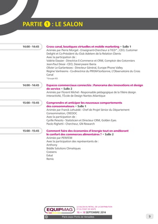 9 
PARTIE 1 : LE SALON 
14:00 - 14:45 Cross canal, boutiques virtuelles et mobile marketing • Salle 1 
Animée par Pierre Morgat - Enseignant-Chercheur à l’ICD* ; CEO, Customer 
Delight et Co-Président du Club Adetem de la Relation Clients 
Avec la participation de : 
Valérie Dassier - Directrice E-Commerce et CRM, Comptoir des Cotonniers 
Jean-Paul Devai - CEO, Deveryware Iberia 
Olivier Le Garlantezec - Directeur Général, Europe Phone Valley 
Régine Vanheems - Co-directrice du PRISM-Sorbonne, L’Observatoire du Cross 
Canal 
*Groupe IGS 
14:00 - 14:45 Espaces commerciaux connectés : Panorama des innovations et design 
de service • Salle 2 
Animée par Florent Michel - Responsable pédagogique de la filière design 
interactivité, l’École de Design Nantes Atlantique 
15:00 - 15:45 Comprendre et anticiper les nouveaux comportements 
des consommateurs • Salle 1 
Animée par Franck Lehuédé - Chef de Projet Sénior du Département 
Consommation, CREDOC 
Avec la participation de : 
Cyrille Peixoto - Statisticien et Directeur CRM, Golden Eyes 
Paolo Righetti - Chercheur, GN Research 
15:00 - 15:45 Comment faire des économies d’énergie tout en améliorant 
le confort des commerces alimentaires ? • Salle 2 
Animée par PERIFEM 
Avec la participation des représentants de : 
Anthony 
Biddle Solutions Climatiques 
Coexens 
Exkal 
Remis 
Le salon du retail, de la distribution 
et du point de vente 
16 • 18 SEPTEMBRE 2014 
Paris expo Porte de Versailles 
 