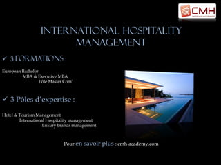 International hospitality
                        management
 3 Formations :
European Bachelor
         MBA & Executive MBA
                  Pôle Master Com’



 3 Pôles d’expertise :

Hotel & Tourism Management
        International Hospitality management
                    Luxury brands management



                             Pour en   savoir plus : cmh-academy.com
 