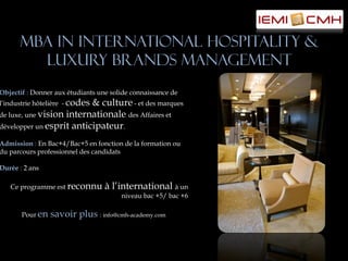 MBA in International Hospitality &
        Luxury Brands Management
Objectif : Donner aux étudiants une solide connaissance de
l’industrie hôtelière - codes
                          & culture - et des marques
de luxe, une vision internationale des Affaires et
développer un esprit anticipateur.

Admission : En Bac+4/Bac+5 en fonction de la formation ou
du parcours professionnel des candidats

Durée : 2 ans

   Ce programme est reconnu       à l’international à un
                                       niveau bac +5/ bac +6

       Pour en   savoir plus : info@cmh-academy.com
 