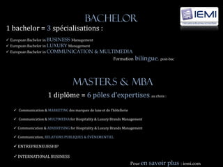 Bachelor
1 bachelor = 3 spécialisations :
 European Bachelor in BUSINESS Management
 European Bachelor in LUXURY Management
 European Bachelor in COMMUNICATION             & MULTIMEDIA
                                                            Formation    bilingue, post-bac



                                     MasterS & MBA
                      1 diplôme = 6 pôles d’expertises au choix :
    Communication & MARKETING des marques de luxe et de l’hôtellerie

    Communication & MULTIMEDIA for Hospitality & Luxury Brands Management

    Communication & ADVERTISING for Hospitality & Luxury Brands Management

    Communication, RELATIONS PUBLIQUES & ÉVÉNEMENTIEL

    ENTREPRENEURSHIP

    INTERNATIONAL BUSINESS
                                                                        Pour en   savoir plus : iemi.com
 