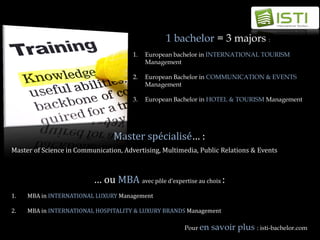 1 bachelor = 3 majors :
                                       1.   European bachelor in INTERNATIONAL TOURISM
                                            Management

                                       2.   European Bachelor in COMMUNICATION & EVENTS
                                            Management

                                       3.   European Bachelor in HOTEL & TOURISM Management




                                 Master spécialisé… :
Master of Science in Communication, Advertising, Multimedia, Public Relations & Events



                          … ou MBA avec pôle d’expertise au choix :
1.   MBA in INTERNATIONAL LUXURY Management

2.   MBA in INTERNATIONAL HOSPITALITY & LUXURY BRANDS Management

                                                        Pour en   savoir plus : isti-bachelor.com
 