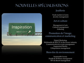Nouvelles spécialisations
                            Joaillerie
                       Trade market in Gems
                        Jewelry management

                         Art et culture
                        Management of arts
                        Cultural management
                             Artketing

                 Promotion de l’image,
              communication et marketing
                         Digital Marketing
             Multimedia & Web TV in the luxury industry
               Communication & events management
                        Augmented Reality
                    E-Reputation management

                Bien-être & environnement
                         Sustainable luxury
                   Health & Wellness management
                     SPA & Resort management
 