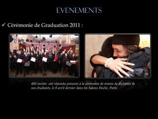 EVENEMENTS
 Cérémonie de Graduation 2011 :




           400 invités ont répondu présents à la cérémonie de remise de diplômes de
           nos étudiants, le 8 avril dernier dans les Salons Hoche, Paris.
 