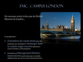EMC Campus London

Un nouveau centre à deux pas du British
Museum de Londres...




Au programme :

1. Formations de courte durée pour les
   étudiants qui souhaitent s’immerger dans
   la culture anglo-saxonne (plusieurs
     cycles d’études y sont proposés)

2.   Formation en Management            Hôtelier
     International sanctionnée par un double-
     diplôme dans une de nos universités partenaires
 
