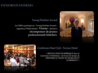 Evénements externes




                          Young Hotelier Award

        Le CMH a participé au « Young Hotelier Award »
         organisé à l’Hôtel Sacher - Vienne - destiné à
                       récompenser de jeunes
                      professionnels hôteliers.



             C                  Conférence Skal Club - Terrass Hotel

                                          « RÉVOLUTION NUMÉRIQUE dans le
                                    tourisme et l’hôtellerie : est-il encore temps de
                                          PRENDRE LE TRAIN EN MARCHE ET
                                                                       COMMENT ? »
 
