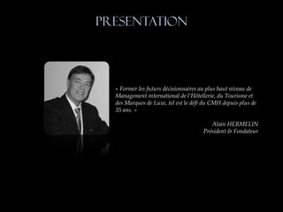PRESENTATION




  « Former les futurs décisionnaires au plus haut niveau de
  Management international de l’Hôtellerie, du Tourisme et
  des Marques de Luxe, tel est le défi du CMH depuis plus de
  35 ans. »

                                         Alain HERMELIN
                                      Président & Fondateur
 