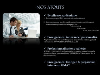 Nos atouts
   Excellence académique
  1. Programmes accrédités reconnus internationalement

  2. Corps professoral issu des meilleures universités européennes et
     américaines et professionnels experts en :
                                      HÔTELLERIE
                                               TOURISME
                                                       MARQUES DE LUXE



   Enseignement innovant et personnalisé
  Programmes basés sur les techniques les plus récentes en management
  international et COACHING INDIVIDUALISÉ



   Professionnalisation accélérée
  STAGES ET MISSIONS professionnelles proposées tout au long de la
  formation (5 ans) avec possibilité d’ALTERNANCE à mi-temps dès la
  deuxième année.



   Enseignement bilingue & préparation
    interne au GMAT
 