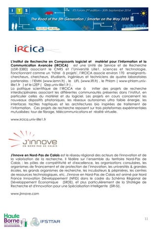L’Institut de Recherche en Composants ! 
logiciel et matériel pour l’Information et la 
Communication Avancée (IRCICA) est une Unité de Service et de Recherche 
(USR-3380) associant le CNRS et l’Université Lille1, sciences et technologie. 
Fonctionnant comme un ‘hôtel à projets’, l’IRCICA associe environ 170 enseignants-chercheurs, 
chercheurs, étudiants, ingénieurs et techniciens de quatre laboratoires 
partenaires : l’IEMN (www.iemn.fr) , le LIFL (www.lifl.fr) , le Phlam ( www-phlam.univ-lille1. 
fr ) et le L2EP ( l2ep.univ-lille1.fr ) . 
La politique scientifique de l’IRCICA vise à initier des projets de recherche 
interdisciplinaires associant les différentes communautés présentes dans l’institut, en 
particulier celles du matériel et du logiciel. Les projets en cours concernent les 
nouveaux dispositifs photoniques, les réseaux autonomes ultra faible énergie, les 
interfaces tactiles haptiques et les architectures bio inspirées de traitement de 
l’information. Ces projets de recherche reposent sur trois plateformes expérimentales 
mutualisées: tour de fibrage, télécommunications et réalité virtuelle. 
www.ircica.univ-lille1.fr 
! 
! 
J'innove en Nord-Pas de Calais est le réseau régional des acteurs de l'innovation et de 
la valorisation de la recherche. Il fédère sur l’ensemble du territoire Nord-Pas de 
Calais : les pôles de compétitivité et d'excellence, les organisations consulaires, les 
organismes de financement et de protection de l’innovation, les universités & grandes 
écoles, les grands organismes de recherche, les incubateurs & pépinières, les centres 
de ressources technologiques, etc. J'innove en Nord-Pas de Calais est animé par Nord 
France Innovation Développement (NFID) dans le cadre du Schéma Régional de 
Développement Économique (SRDE), et plus particulièrement de la Stratégie de 
Recherche et d'Innovation pour une Spécialisation Intelligente (SRI-SI). 
www.jinnove.com 
11! 
 