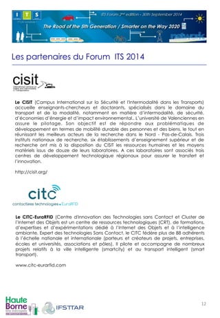 Les partenaires du Forum ITS 2014 
! 
Le CISIT (Campus International sur la Sécurité et l'Intermodalité dans les Transports) 
accueille enseignants-chercheurs et doctorants, spécialisés dans le domaine du 
transport et de la modalité, notamment en matière d’intermodalité, de sécurité, 
d’économies d’énergie et d’impact environnemental.. L’université de Valenciennes en 
assure le pilotage. Son objectif est de répondre aux problématiques de 
développement en termes de mobilité durable des personnes et des biens, le tout en 
réunissant les meilleurs acteurs de la recherche dans le Nord - Pas-de-Calais. Trois 
instituts nationaux de recherche, six établissements d’enseignement supérieur et de 
recherche ont mis à la disposition du CISIT les ressources humaines et les moyens 
matériels issus de douze de leurs laboratoires. A ces laboratoires sont associés trois 
centres de développement technologique régionaux pour assurer le transfert et 
l’innovation. 
http://cisit.org/ 
! 
! 
Le CITC-EuraRFID (Centre d'Innovation des Technologies sans Contact et Cluster de 
l’Internet des Objets est un centre de ressources technologiques (CRT), de formations, 
d’expertises et d’expérimentations dédié à l’Internet des Objets et à l’intelligence 
ambiante. Expert des technologies Sans Contact, le CITC fédère plus de 88 adhérents 
à l’échelle nationale et internationale (porteurs et créateurs de projets, entreprises, 
écoles et universités, associations et pôles). Il pilote et accompagne de nombreux 
projets relatifs à la ville intelligente (smartcity) et au transport intelligent (smart 
transport). 
www.citc-eurarfid.com 
! 
12! 
 