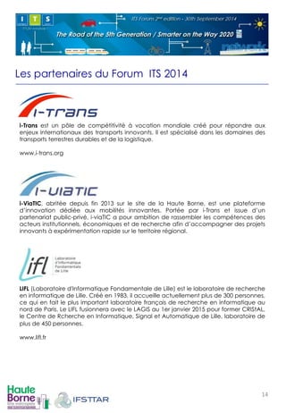 Les partenaires du Forum ITS 2014 
! 
i-Trans est un pôle de compétitivité à vocation mondiale créé pour répondre aux 
enjeux internationaux des transports innovants. Il est spécialisé dans les domaines des 
transports terrestres durables et de la logistique. 
www.i-trans.org 
! 
i-ViaTIC, abritée depuis fin 2013 sur le site de la Haute Borne, est une plateforme 
d’innovation dédiée aux mobilités innovantes. Portée par i-Trans et issue d’un 
partenariat public-privé, i-viaTIC a pour ambition de rassembler les compétences des 
acteurs institutionnels, économiques et de recherche afin d’accompagner des projets 
innovants à expérimentation rapide sur le territoire régional. 
! 
! 
LIFL (Laboratoire d'Informatique Fondamentale de Lille) est le laboratoire de recherche 
en informatique de Lille. Créé en 1983, il accueille actuellement plus de 300 personnes, 
ce qui en fait le plus important laboratoire français de recherche en informatique au 
nord de Paris. Le LIFL fusionnera avec le LAGIS au 1er janvier 2015 pour former CRIStAL, 
le Centre de Rcherche en Informatique, Signal et Automatique de Lille, laboratoire de 
plus de 450 personnes. 
www.lifl.fr 
14! 
 