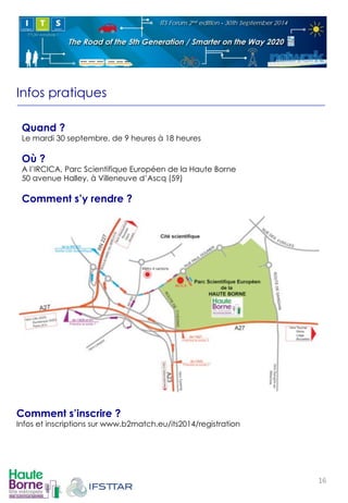 Infos pratiques 
Quand ? 
Le mardi 30 septembre, de 9 heures à 18 heures 
Où ? 
A l’IRCICA, Parc Scientifique Européen de la Haute Borne 
50 avenue Halley, à Villeneuve d’Ascq (59) 
Comment s’y rendre ? 
! 
Comment s’inscrire ? 
Infos et inscriptions sur www.b2match.eu/its2014/registration 
16! 
