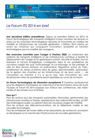 Le Forum ITS 2014 en bref 
Une deuxième édition prometteuse. Depuis sa première édition en 2013, le 
Forum Technologique des Transports Intelligents a pour vocation de donner un 
retour sur les avancées technologiques récentes et innovantes en matière de 
mobilité et infrastructures de nouvelle génération. L’édition 2014 mettra en 
avant les initiatives qui conjuguent innovation, durabilité et transfert 
technologique pour la mobilité des voyageurs. 
Des avancées concrètes pour l’usager à l’horizon 2020. Le croisement des 
systèmes de transports intelligents et de l’infrastructure contribue à faciliter le 
déplacement de l’usager en lui garantissant confort, sécurité et fluidité, tout en 
réduisant la facture énergétique. L’intégration dans la vie quotidienne de 
nouveaux usages tels que l’auto-partage, le co-voiturage, le taxi partagé, le 
vélo en libre service renforce ce phénomène. Régulation active du trafic, 
amélioration du temps d’attente dans les gares, électromobilité, optimisation 
de la gestion des chantiers sur les infrastructures et de leurs coûts, … de 
l’innovation au marché, il n’y a qu’un pas. Ces innovations qui vont 
révolutionner notre vie quotidienne seront abordées au cours de ce forum. 
Un Forum Technologique de dimension européenne ? Carrefour professionnel 
pour les dirigeants d’entreprise, les chercheurs et les techniciens venus de toute 
l’Europe, le Forum ITS 2014 propose aux visiteurs des conférences, des table-rondes 
et des rendez-vous d’affaires. 
Pour qui ? 
Pour les acteurs issus des transports automobiles, ferroviaires, gestionnaires des 
infrastructures routières et ferrées, représentants des collectivités locales, du BTP, 
des aménageurs public ou opérant dans les nouveaux usages de mobilité. 
Pour les acteurs des télécommunications, de la téléphonie mobile et des 
nouvelles technologies 
Pour les entreprises de toutes tailles et les laboratoires de recherche souhaitant 
se développer sur le marché des infrastructures de nouvelles générations. 
2! 
 