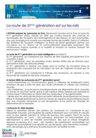La route de 5ème génération est sur les rails 
L’IFSTTAR prépare les autoroutes du futur. Résolument tournée vers le futur, la route de 
5ème génération (R5G), lancée en 2009 par l’Institut français des sciences et 
technologies des transports, de l’aménagement et des réseaux, se veut automatisée, 
sûre, plus écologique et ouverte aux nouvelles formes de mobilité. Grâce à l’utilisation 
des Systèmes de Transports Intelligents, la Route de 5ème génération permet une 
circulation sur un réseau sûr et continuellement disponible proposant des 
infrastructures toujours ouvertes à la mobilité et incluant un nombre croissant de 
services pour l’usager 
La route de 5ème génération ou « route intelligente » succède à : 
la 1ère génération qui correspond aux chemins de terre adaptés principalement à la 
circulation à pied, 
la 2ème génération avec les premières routes pavées bâties par les Romains pour 
permettre le trafic des véhicules attelés, 
la 3ème génération a marqué une étape dans le confort de circulation avec le 
revêtement des chaussées par du macadam, du nom de l’ingénieur écossais qui l’a 
inventé, 
la 4ème génération qui correspond à l’arrivée des autoroutes, en réponse à une 
demande de mobilité en très forte croissance. 
A horizon 2020, les autoroutes de 5ème génération seront : 
- moins impactantes sur l’environnement, grâce à l’utilisation de revêtements moins 
émetteurs de gaz à effet de serre, plus faciles d'entretien et utilisant des matériaux 
recyclés. 
- plus intelligentes : la route pourra autodiagnostiquer une dégradation de la chaussée 
ou encore un bouchon formé, grâce à des capteurs (fibres optiques par exemple) et 
communiquer l’information en temps réel aux conducteurs et aux gestionnaires. 
- idéales pour les véhicules électriques qui seront alimentés dynamiquement en roulant 
grâce à l’énergie produite par la route au moyen de capteurs photovoltaïques placés 
sous une chaussée translucide ou par récupération d’une partie de l’énergie de 
déformation de la chaussée. 
L’autoroute A1 déjà équipée 
Depuis le printemps dernier, des portions de l’autoroute A1, l’autoroute la plus 
fréquentée d’Europe, sont équipées de capteurs Bluetooth pour connaître et calculer 
avec la plus grande précision le temps de parcours des usagers. Parmi les autres 
expérimentations en cours : des panneaux prévenant les automobilistes d’un 
ralentissement à venir, de manière automatique, dès que la vitesse enregistrée 
descend en-dessous d’un seuil ; des barrières de rabattement automatisées qui 
obligent les automobilistes à se rabattre en cas de besoin, sans intervention humaine ; 
enfin, des péages sans arrêt pour les poids lourds afin de fluidifier le trafic. 
3! 
 