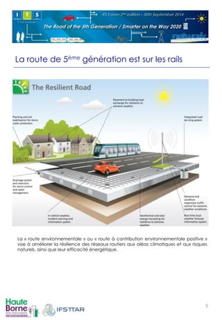 La route de 5ème génération est sur les rails 
La « route environnementale » ou « route à contribution environnementale positive » 
vise à améliorer la résilience des réseaux routiers aux aléas climatiques et aux risques 
naturels, ainsi que leur efficacité énergétique. 
! 
5! 
 