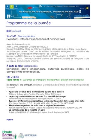 Programme de la journée 
8h45 : accueil 
9h – 9h55 : Séance plénière 
Evolutions, retours d’expériences et perspectives 
Avec les interventions de : 
Alain CAPPY, Directeur Général de l’IRCICA 
Gérard CAUDRON, Maire de Villeneuve d’Ascq et Président de la SAEM Haute Borne 
Jean-François JANIN, Chef de la mission Transports Intelligents au Ministère de 
l’Ecologie, du Développement Durable et de l’Energie 
Nicolas HAUTIERE, Directeur du projet Route de 5èmegénération à l’IFSTTAR 
Thierry du CREST, Directeur Général Adjoint des services Mobilité et Transports - Lille 
Métropole Communauté Urbaine. 
À partir de 10h : Tables rondes 
Echanges entre chercheurs, autorités publiques, pôles de 
compétitivité et entreprises. 
10h – 10h55 
Table-ronde 1 : Systèmes de Transports Intelligents et gestion active des flux 
Modérateur : Eric QUIQUET, Directeur Général Syndicat Mixte Intermodal Régional de 
transport 
• Approche créative de la multimodalité à partir de la donnée 
Philippe Sajhau, Vice-President Smarter Cities, IBM France 
• Le parking, un hub dédié aux services à la mobilité de l’usager 
Simone Frank Business Segment Manager/Urban, SKIDATA 
• Systèmes d’information géographique vidéo pour la gestion de l’espace et du trafic 
Chabane Djeraba, C.E.O., ANAXA VIDA – Dirk Frigne, C.E.O., GEOSPARC 
• Réduire les congestions de trafic dans la région d’Amsterdam 
Folkert Bloembergen, Project Leader Practical Trial Amsterdam, RIJKSWATERSTAAT 
• La connaissance de la mobilité en gare 
Fabrice GANANSIA, Chef de projets Innovation & Recherche SNCF 
Pause 
7! 
 