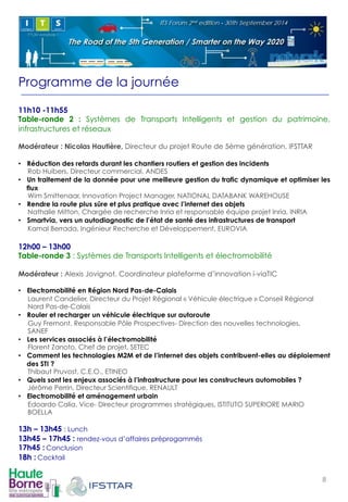 Programme de la journée 
11h10 -11h55 
Table-ronde 2 : Systèmes de Transports Intelligents et gestion du patrimoine, 
infrastructures et réseaux 
Modérateur : Nicolas Hautière, Directeur du projet Route de 5ème génération, IFSTTAR 
• Réduction des retards durant les chantiers routiers et gestion des incidents 
Rob Huibers, Directeur commercial, ANDES 
• Un traitement de la donnée pour une meilleure gestion du trafic dynamique et optimiser les 
flux 
Wim Smittenaar, Innovation Project Manager, NATIONAL DATABANK WAREHOUSE 
• Rendre la route plus sûre et plus pratique avec l’internet des objets 
Nathalie Mitton, Chargée de recherche Inria et responsable équipe projet Inria, INRIA 
• Smartvia, vers un autodiagnostic de l’état de santé des infrastructures de transport 
Kamal Berrada, Ingénieur Recherche et Développement, EUROVIA 
12h00 – 13h00 
Table-ronde 3 : Systèmes de Transports Intelligents et électromobilité 
Modérateur : Alexis Jovignot, Coordinateur plateforme d’innovation i-viaTIC 
• Electromobilité en Région Nord Pas-de-Calais 
Laurent Candelier, Directeur du Projet Régional « Véhicule électrique » Conseil Régional 
Nord Pas-de-Calais 
• Rouler et recharger un véhicule électrique sur autoroute 
Guy Fremont, Responsable Pôle Prospectives- Direction des nouvelles technologies, 
SANEF 
• Les services associés à l’électromobilité 
Florent Zanoto, Chef de projet, SETEC 
• Comment les technologies M2M et de l’internet des objets contribuent-elles au déploiement 
des STI ? 
Thibaut Pruvost, C.E.O., ETINEO 
• Quels sont les enjeux associés à l’infrastructure pour les constructeurs automobiles ? 
Jérôme Perrin, Directeur Scientifique, RENAULT 
• Electromobilité et aménagement urbain 
Edoardo Calia, Vice- Directeur programmes stratégiques, ISTITUTO SUPERIORE MARIO 
BOELLA 
13h – 13h45 : Lunch 
13h45 – 17h45 : rendez-vous d’affaires préprogammés 
17h45 :!Conclusion 
18h :!Cocktail!! 
8! 
 