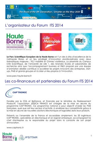 L’organisateur du Forum ITS 2014 
Le Parc Scientifique Européen de la Haute Borne est l’un des 6 sites d’excellence de la 
métropole lilloise, et un lieu privilégié d’innovation pluridisciplinaire avec deux 
thématiques majeures : TIC/ mobilité et Chimie/ matériaux. La proximité du Campus 
Cité Scientifique, de l’Université de Lille 1, des Grandes Ecoles et Laboratoires de 
recherche ainsi que l’accompagnement business et R&D proposé par une équipe 
d’animation dédiée contribue à accélérer les projets innovants des entreprises, start-ups, 
PME et grands groupes et à créer un lieu propice à l’innovation. 
www.parc-haute-borne.fr 
! 
! ! ! 
Les co-financeurs et partenaires du Forum ITS 2014 
Fondée par le CEA et Bpifrance, et financée par le Ministère du Redressement 
Productif, l’association JESSICA FRANCE est chargée de la mise en oeuvre du 
programme CAP’TRONIC. Ce programme national a pour objectif d’aider les PME 
françaises, quel que soit leur secteur d’activité, à améliorer leur compétitivité grâce à 
la mise en oeuvre de nouvelles solutions électroniques et logicielles dans leurs produits. 
Présents sur l’ensemble de la France et accessibles simplement, les 20 ingénieurs 
CAP’TRONIC, spécialistes en électronique et en logiciel embarqué, accompagnent le 
chef d'entreprise ou le responsable du projet dans la conduite de son projet 
d'innovation. 
www.captronic.fr 
! 
! 
9! 
 
